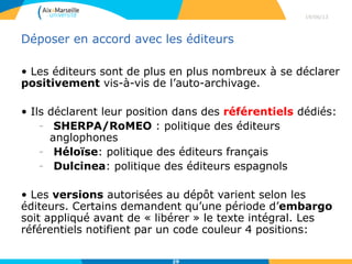Déposer en accord avec les éditeurs
• Les éditeurs sont de plus en plus nombreux à se déclarer
positivement vis-à-vis de l’auto-archivage.
• Ils déclarent leur position dans des référentiels dédiés:
- SHERPA/RoMEO : politique des éditeurs
anglophones
- Héloïse: politique des éditeurs français
- Dulcinea: politique des éditeurs espagnols
• Les versions autorisées au dépôt varient selon les
éditeurs. Certains demandent qu’une période d’embargo
soit appliqué avant de « libérer » le texte intégral. Les
référentiels notifient par un code couleur 4 positions:
29/04/13
29
 