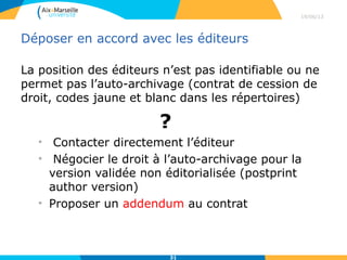 Déposer en accord avec les éditeurs
La position des éditeurs n’est pas identifiable ou ne
permet pas l’auto-archivage (contrat de cession de
droit, codes jaune et blanc dans les répertoires)
?
• Contacter directement l’éditeur
• Négocier le droit à l’auto-archivage pour la
version validée non éditorialisée (postprint
author version)
• Proposer un addendum au contrat
e.g. Modèle d’addendum proposé par The Scholarly Publishing and Academic Resources
Coallition (SPARC). http://www.arl.org/sparc/bm~doc/Access-Reuse_Addendum.pdf
29/04/13
31
 