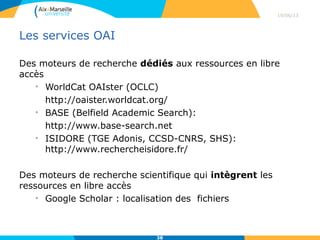 Moteurs de recherche
Des moteurs de recherche dédiés aux ressources en libre
accès
• WorldCat OAIster (OCLC)
http://oaister.worldcat.org/
• BASE (Belfield Academic Search):
http://www.base-search.net
• ISIDORE (TGE Adonis, CCSD-CNRS, SHS):
http://www.rechercheisidore.fr/
Des moteurs de recherche scientifique qui intègrent les
ressources en libre accès
• Google Scholar : localisation des fichiers
29/04/13
38
 
