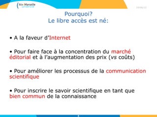 Pourquoi?
Le libre accès est né:
• A la faveur d’Internet (1991)
• Pour améliorer les processus de la communication
scientifique
• Pour faire face à la concentration du marché
éditorial et à l’augmentation des prix
• Pour inscrire le savoir scientifique en tant que
bien commun de la connaissance
29/04/13
4
 