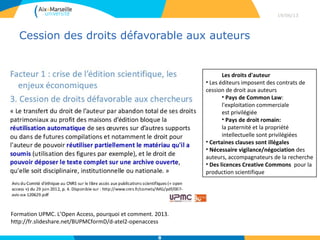 Cession des droits défavorable aux auteurs 
29/04/13
8
Formation UPMC. L’Open Access, pourquoi et comment. 2013.
http://fr.slideshare.net/BUPMCformD/d-atel2-openaccess
Les droits d'auteur
• Les éditeurs imposent des contrats de
cession de droit aux auteurs
• Pays de Common Law:
l'exploitation commerciale
est privilégiée
• Pays de droit romain:
la paternité et la propriété
intellectuelle sont privilégiées
• Certaines clauses sont illégales
• Nécessaire vigilance/négociation des
auteurs, accompagnateurs de la recherche
• Des licences Creative Commons pour la
production scientifique
 