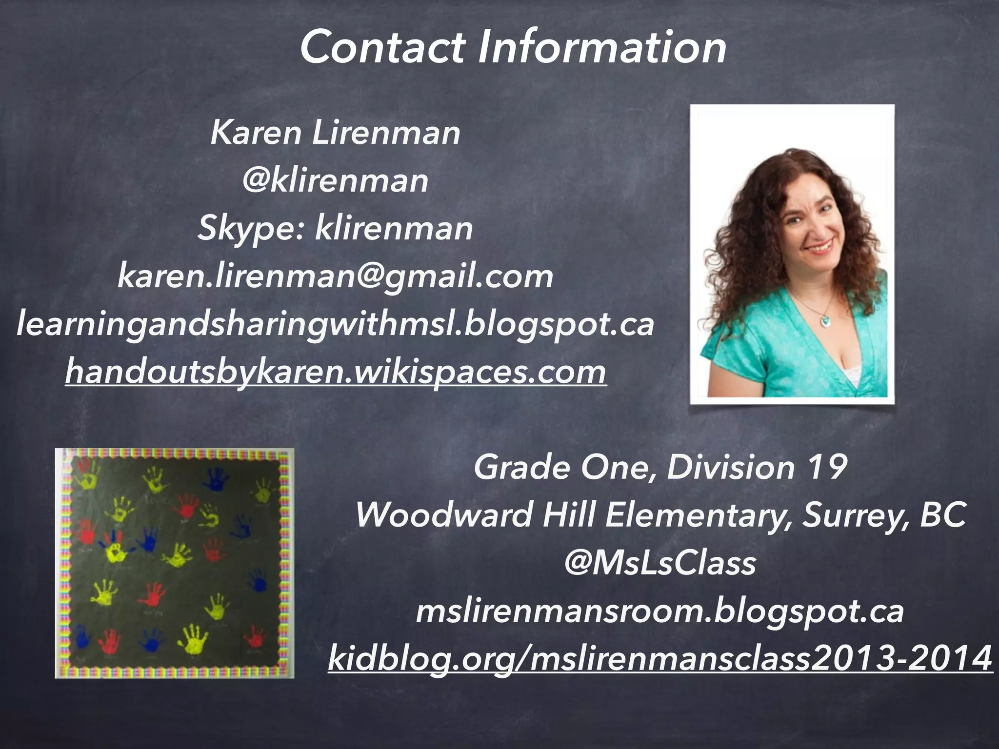 Karen Lirenman
@klirenman
Skype: klirenman
karen.lirenman@gmail.com
learningandsharingwithmsl.blogspot.ca
handoutsbykaren.wikispaces.com
Contact Information
Grade One, Division 19
Woodward Hill Elementary, Surrey, BC
@MsLsClass
mslirenmansroom.blogspot.ca
kidblog.org/mslirenmansclass2013-2014
 