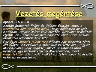 Vezetés megértése ApCsel. 16,6-10 Azután átmentek Frígia és Galácia földjén, mivel a  Szentlélek nem engedte nekik , hogy hirdessék az igét Ázsiában. Amikor Mízia felé mentek, Bitíniába próbáltak eljutni, de Jézus Lelke nem engedte őket. Erre Mízián áthaladva lementek Tróászba.  Egy éjjel  látomás jelent meg  Pálnak: egy macedón férfi állt előtte, és ezekkel a szavakkal kérlelte őt: „Jöjj át Macedóniába, légy segítségünkre!” A látomás után nyomban igyekeztünk elmenni Macedóniába, mert  megértettük:  oda hívott minket az Isten, hogy hirdessük nekik az evangéliumot. 