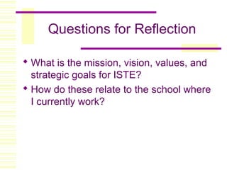 Questions for Reflection
 What is the mission, vision, values, and
strategic goals for ISTE?
 How do these relate to the school where
I currently work?
 