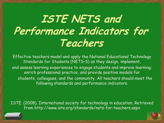 ISTE NETS and
 Performance Indicators for
         Teachers
Effective teachers model and apply the National Educational Technology
      Standards for Students (NETS•S) as they design, implement,
and assess learning experiences to engage students and improve learning;
      enrich professional practice; and provide positive models for
   students, colleagues, and the community. All teachers should meet the
             following standards and performance indicators.



ISTE. (2008). International society for technology in education. Retrieved
      from http://www.iste.org/standards/nets-for-teachers.aspx
 