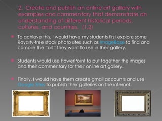 To achieve this, I would have my students first explore some Royalty-free stock photo sites such as  ImageBase  to find and compile the “art” they want to use in their gallery. Students would use PowerPoint to put together the images and their commentary for their online art gallery. Finally, I would have them create gmail accounts and use  Google Sites  to publish their galleries on the internet. 