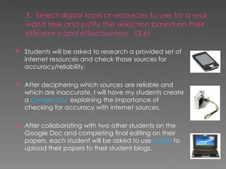 Students will be asked to research a provided set of internet resources and check those sources for accuracy/reliability. After deciphering which sources are reliable and which are inaccurate, I will have my students create a  Google Doc  explaining the importance of checking for accuracy with internet sources.  After collaborating with two other students on the Google Doc and completing final editing on their papers, each student will be asked to use  Scribd  to upload their papers to their student blogs. 