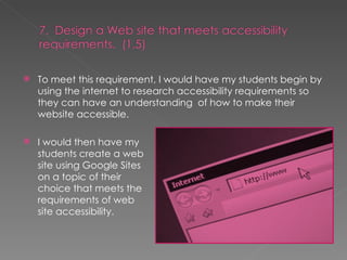 To meet this requirement, I would have my students begin by using the internet to research accessibility requirements so they can have an understanding  of how to make their website accessible. I would then have my students create a web site using Google Sites on a topic of their choice that meets the requirements of web site accessibility. 
