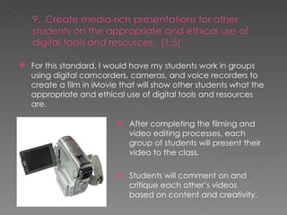 For this standard, I would have my students work in groups using digital camcorders, cameras, and voice recorders to create a film in iMovie that will show other students what the appropriate and ethical use of digital tools and resources are. After completing the filming and video editing processes, each group of students will present their video to the class. Students will comment on and critique each other’s videos based on content and creativity. 