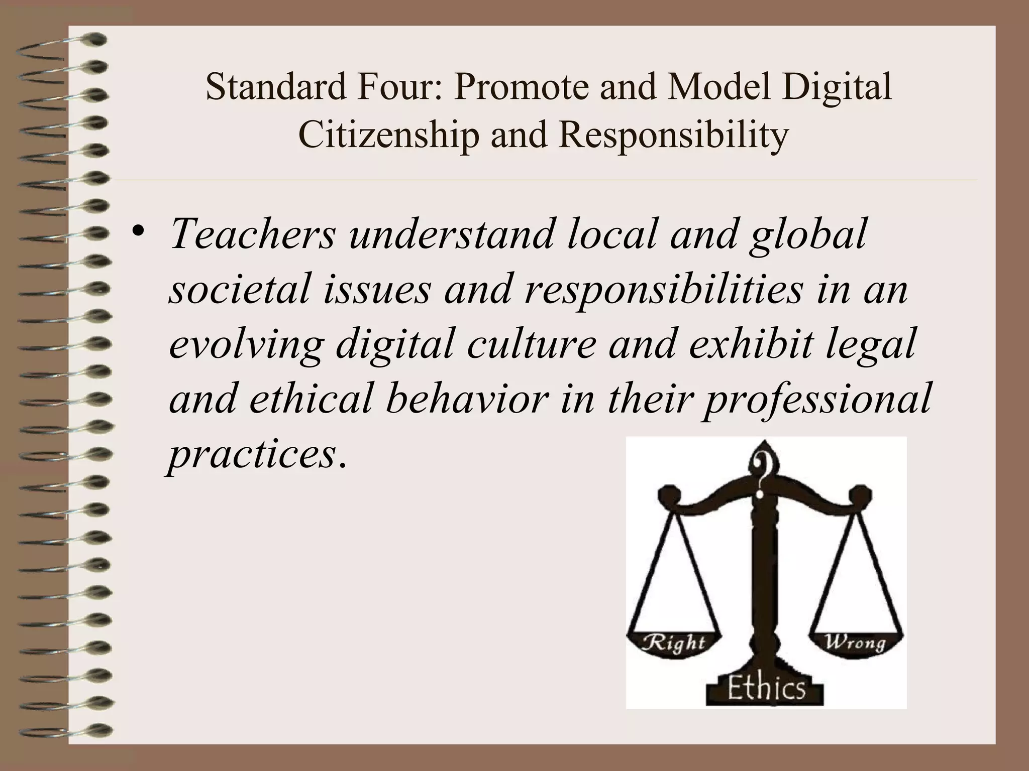 Standard Four: Promote and Model Digital
         Citizenship and Responsibility

• Teachers understand local and global
  societal issues and responsibilities in an
  evolving digital culture and exhibit legal
  and ethical behavior in their professional
  practices.
 