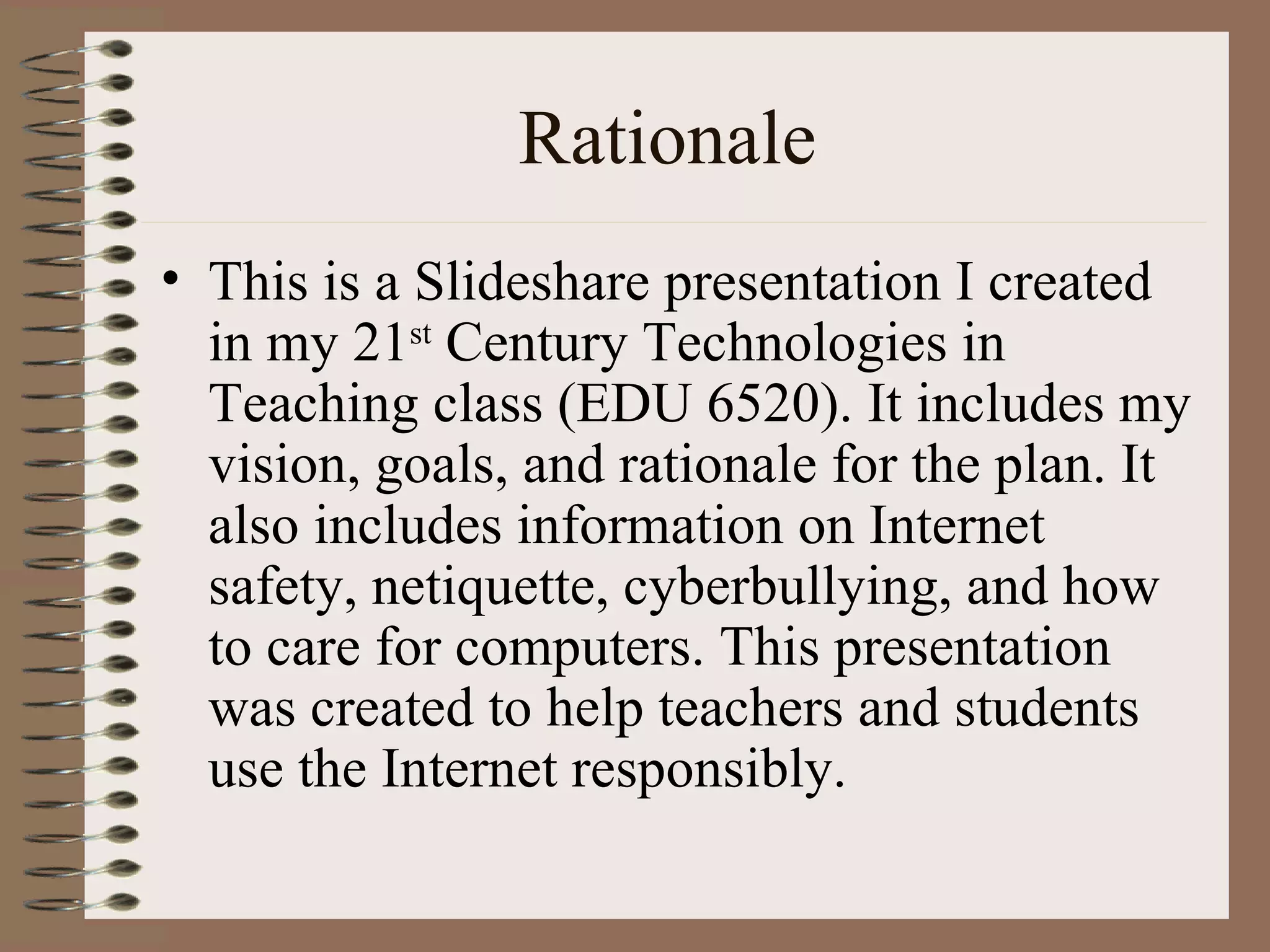 Rationale
• This is a Slideshare presentation I created
  in my 21st Century Technologies in
  Teaching class (EDU 6520). It includes my
  vision, goals, and rationale for the plan. It
  also includes information on Internet
  safety, netiquette, cyberbullying, and how
  to care for computers. This presentation
  was created to help teachers and students
  use the Internet responsibly.
 
