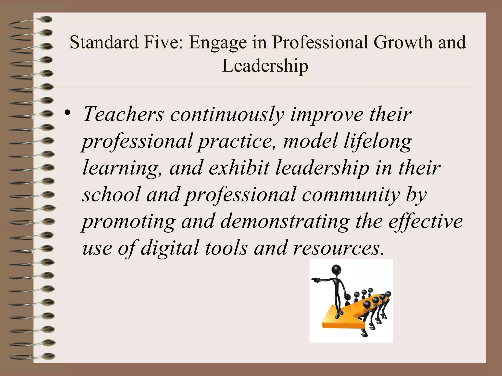 Standard Five: Engage in Professional Growth and
                  Leadership

• Teachers continuously improve their
  professional practice, model lifelong
  learning, and exhibit leadership in their
  school and professional community by
  promoting and demonstrating the effective
  use of digital tools and resources.
 