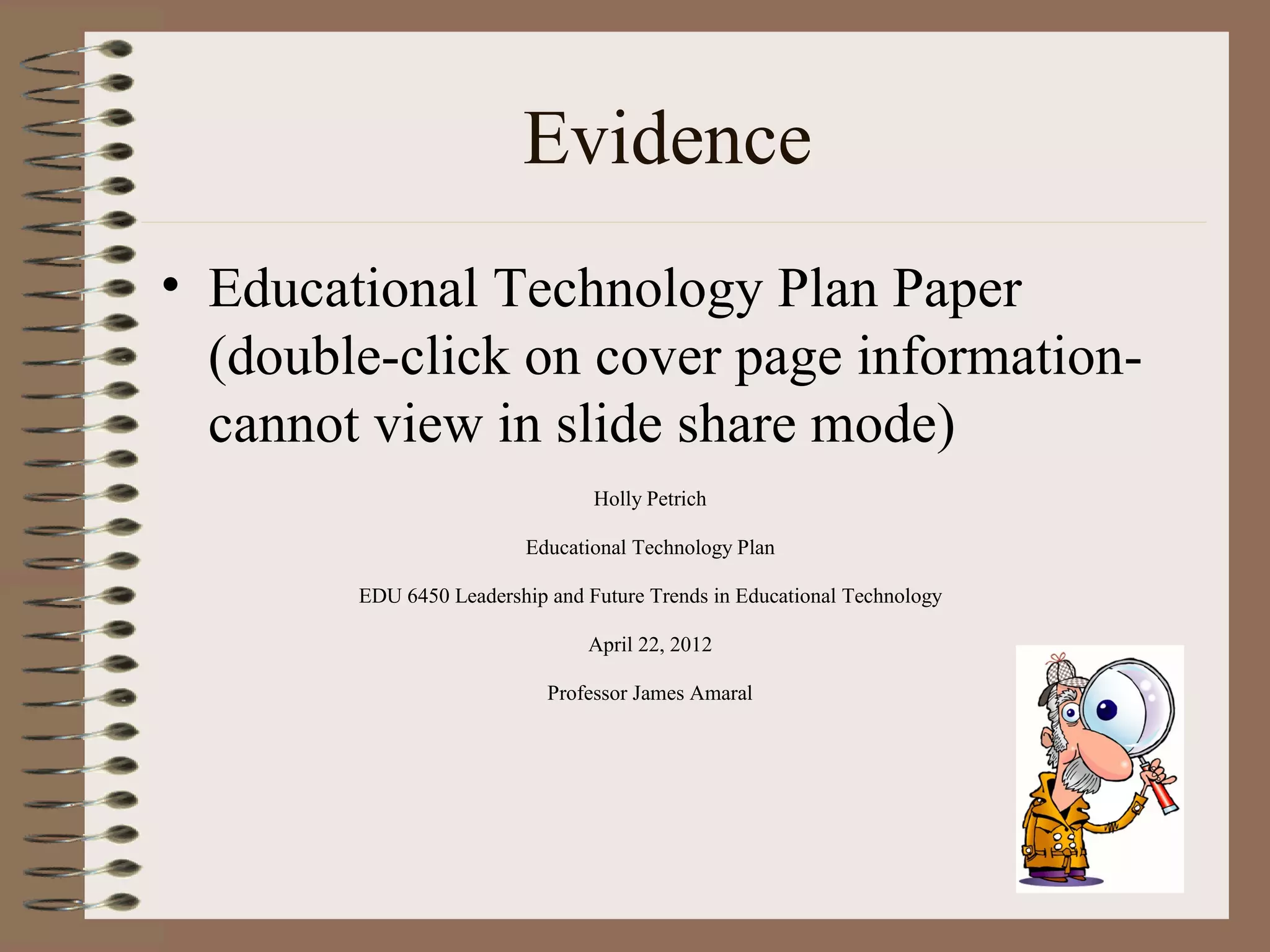 Evidence
• Educational Technology Plan Paper
  (double-click on cover page information-
  cannot view in slide share mode)
                                 Holly Petrich

                          Educational Technology Plan

        EDU 6450 Leadership and Future Trends in Educational Technology

                                April 22, 2012

                            Professor James Amaral
 
