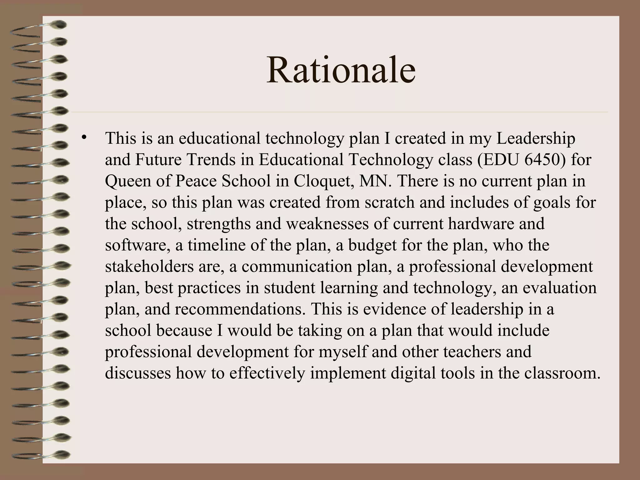 Rationale
•   This is an educational technology plan I created in my Leadership
    and Future Trends in Educational Technology class (EDU 6450) for
    Queen of Peace School in Cloquet, MN. There is no current plan in
    place, so this plan was created from scratch and includes of goals for
    the school, strengths and weaknesses of current hardware and
    software, a timeline of the plan, a budget for the plan, who the
    stakeholders are, a communication plan, a professional development
    plan, best practices in student learning and technology, an evaluation
    plan, and recommendations. This is evidence of leadership in a
    school because I would be taking on a plan that would include
    professional development for myself and other teachers and
    discusses how to effectively implement digital tools in the classroom.
 