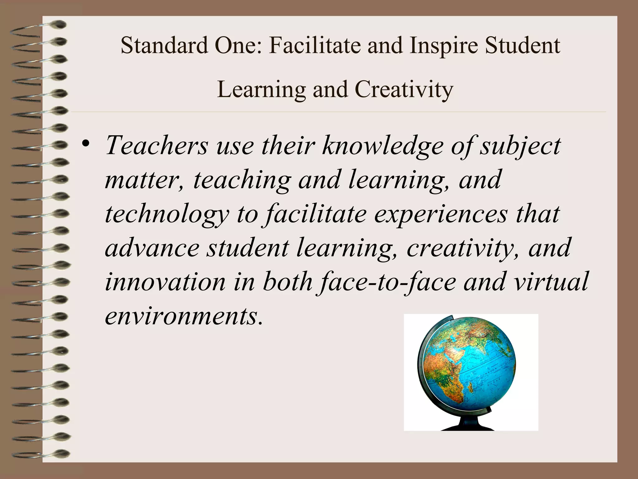 Standard One: Facilitate and Inspire Student
            Learning and Creativity

• Teachers use their knowledge of subject
  matter, teaching and learning, and
  technology to facilitate experiences that
  advance student learning, creativity, and
  innovation in both face-to-face and virtual
  environments.
 