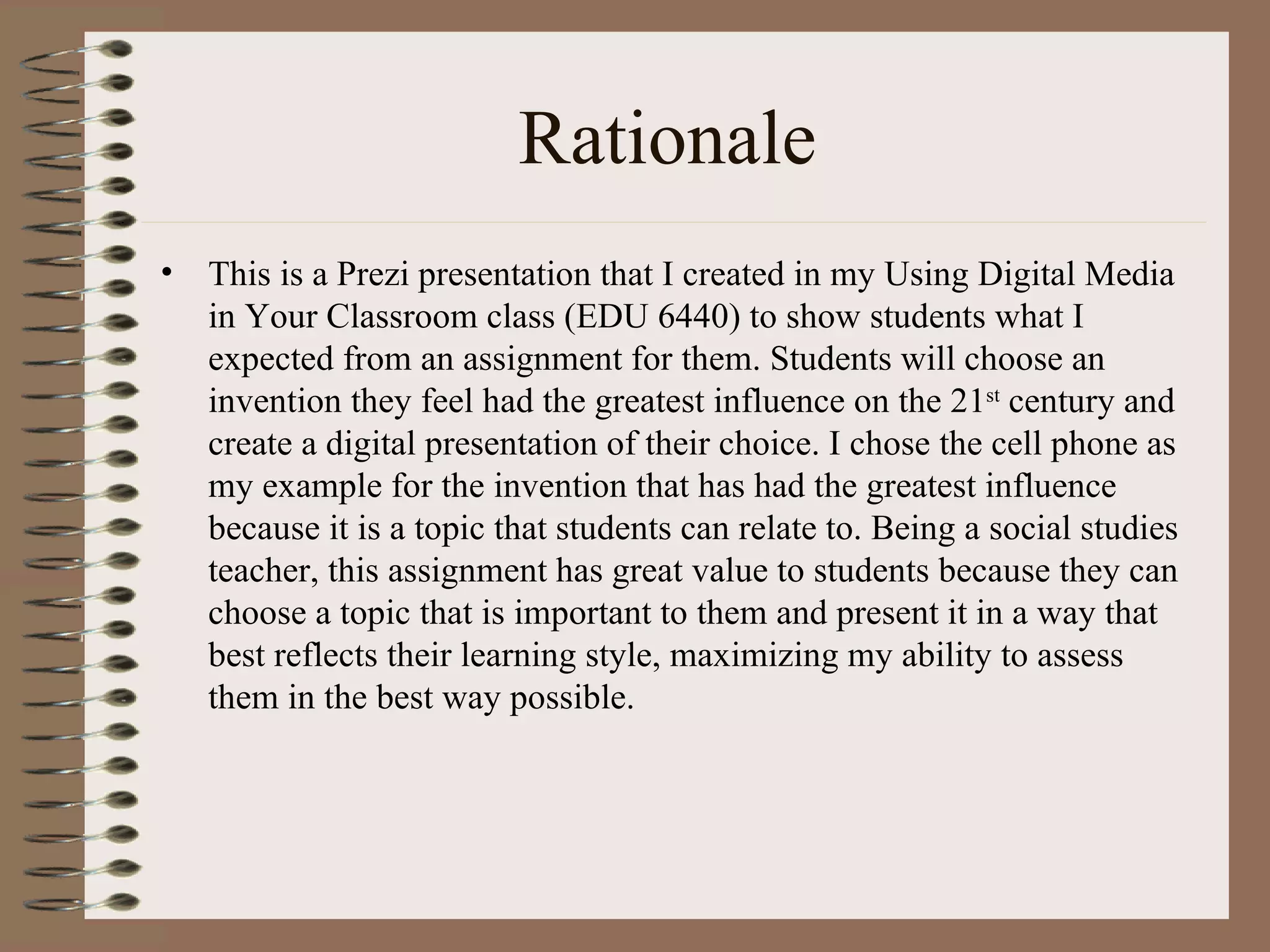 Rationale
•   This is a Prezi presentation that I created in my Using Digital Media
    in Your Classroom class (EDU 6440) to show students what I
    expected from an assignment for them. Students will choose an
    invention they feel had the greatest influence on the 21st century and
    create a digital presentation of their choice. I chose the cell phone as
    my example for the invention that has had the greatest influence
    because it is a topic that students can relate to. Being a social studies
    teacher, this assignment has great value to students because they can
    choose a topic that is important to them and present it in a way that
    best reflects their learning style, maximizing my ability to assess
    them in the best way possible.
 