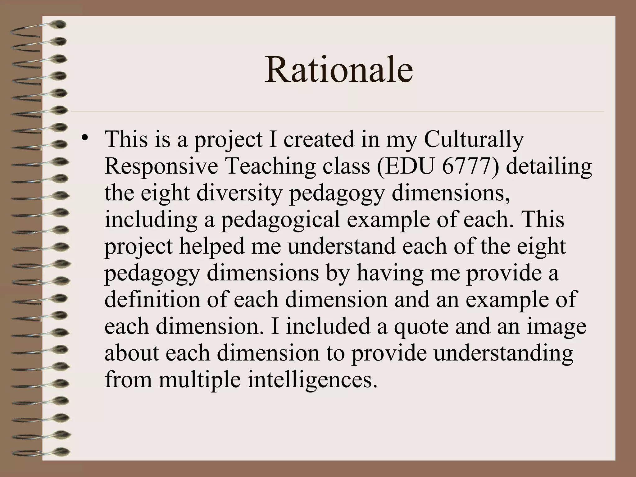 Rationale
• This is a project I created in my Culturally
  Responsive Teaching class (EDU 6777) detailing
  the eight diversity pedagogy dimensions,
  including a pedagogical example of each. This
  project helped me understand each of the eight
  pedagogy dimensions by having me provide a
  definition of each dimension and an example of
  each dimension. I included a quote and an image
  about each dimension to provide understanding
  from multiple intelligences.
 