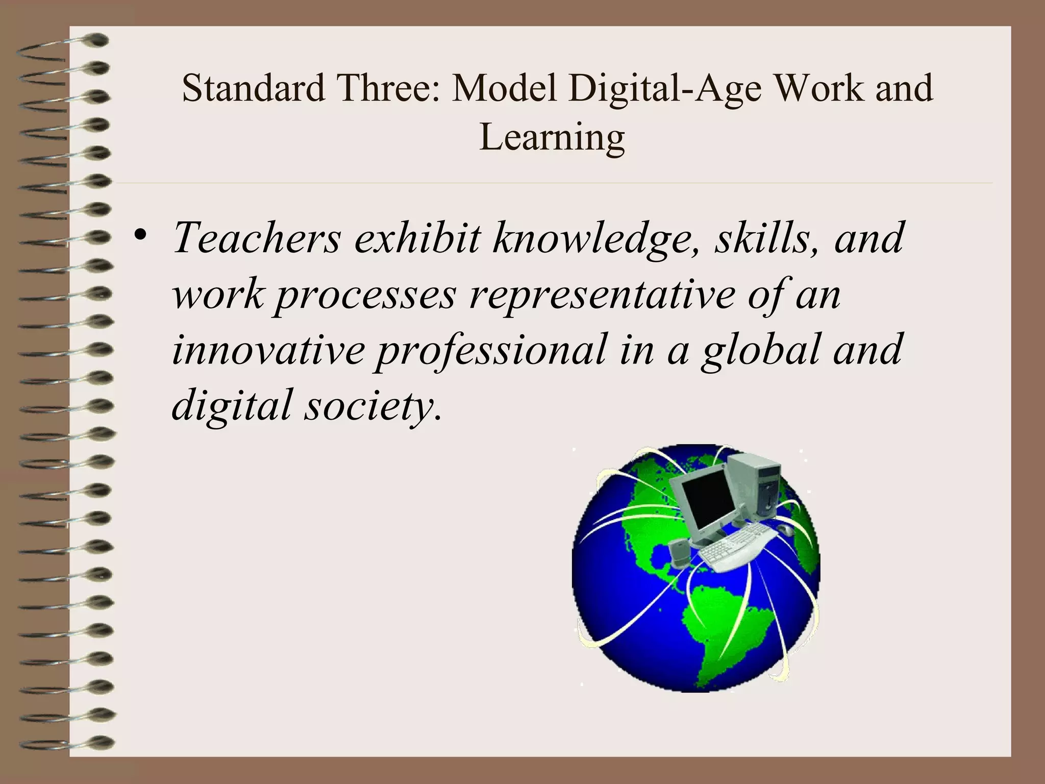 Standard Three: Model Digital-Age Work and
                   Learning

• Teachers exhibit knowledge, skills, and
  work processes representative of an
  innovative professional in a global and
  digital society.
 