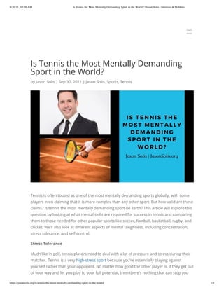 9/30/21, 10:26 AM Is Tennis the Most Mentally Demanding Sport in the World? | Jason Solis | Interests & Hobbies
https://jasonsolis.org/is-tennis-the-most-mentally-demanding-sport-in-the-world/ 1/3
Is Tennis the Most Mentally Demanding
Sport in the World?
by Jason Solis | Sep 30, 2021 | Jason Solis, Sports, Tennis
Tennis is often touted as one of the most mentally demanding sports globally, with some
players even claiming that it is more complex than any other sport. But how valid are these
claims? Is tennis the most mentally demanding sport on earth? This article will explore this
question by looking at what mental skills are required for success in tennis and comparing
them to those needed for other popular sports like soccer, football, basketball, rugby, and
cricket. We’ll also look at different aspects of mental toughness, including concentration,
stress tolerance, and self-control.
Stress Tolerance
Much like in golf, tennis players need to deal with a lot of pressure and stress during their
matches. Tennis is a very high-stress sport because you’re essentially playing against
yourself rather than your opponent. No matter how good the other player is, if they get out
of your way and let you play to your full potential, then there’s nothing that can stop you
a
a
 