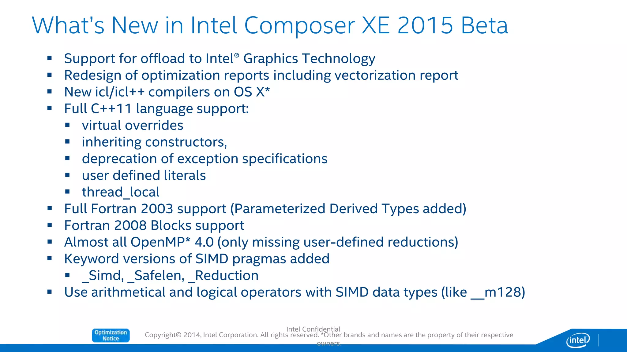 Copyright© 2014, Intel Corporation. All rights reserved. *Other brands and names are the property of their respective
owners.
 Support for offload to Intel® Graphics Technology
 Redesign of optimization reports including vectorization report
 New icl/icl++ compilers on OS X*
 Full C++11 language support:
 virtual overrides
 inheriting constructors,
 deprecation of exception specifications
 user defined literals
 thread_local
 Full Fortran 2003 support (Parameterized Derived Types added)
 Fortran 2008 Blocks support
 Almost all OpenMP* 4.0 (only missing user-defined reductions)
 Keyword versions of SIMD pragmas added
 _Simd, _Safelen, _Reduction
 Use arithmetical and logical operators with SIMD data types (like __m128)
What’s New in Intel Composer XE 2015 Beta
Intel Confidential
 