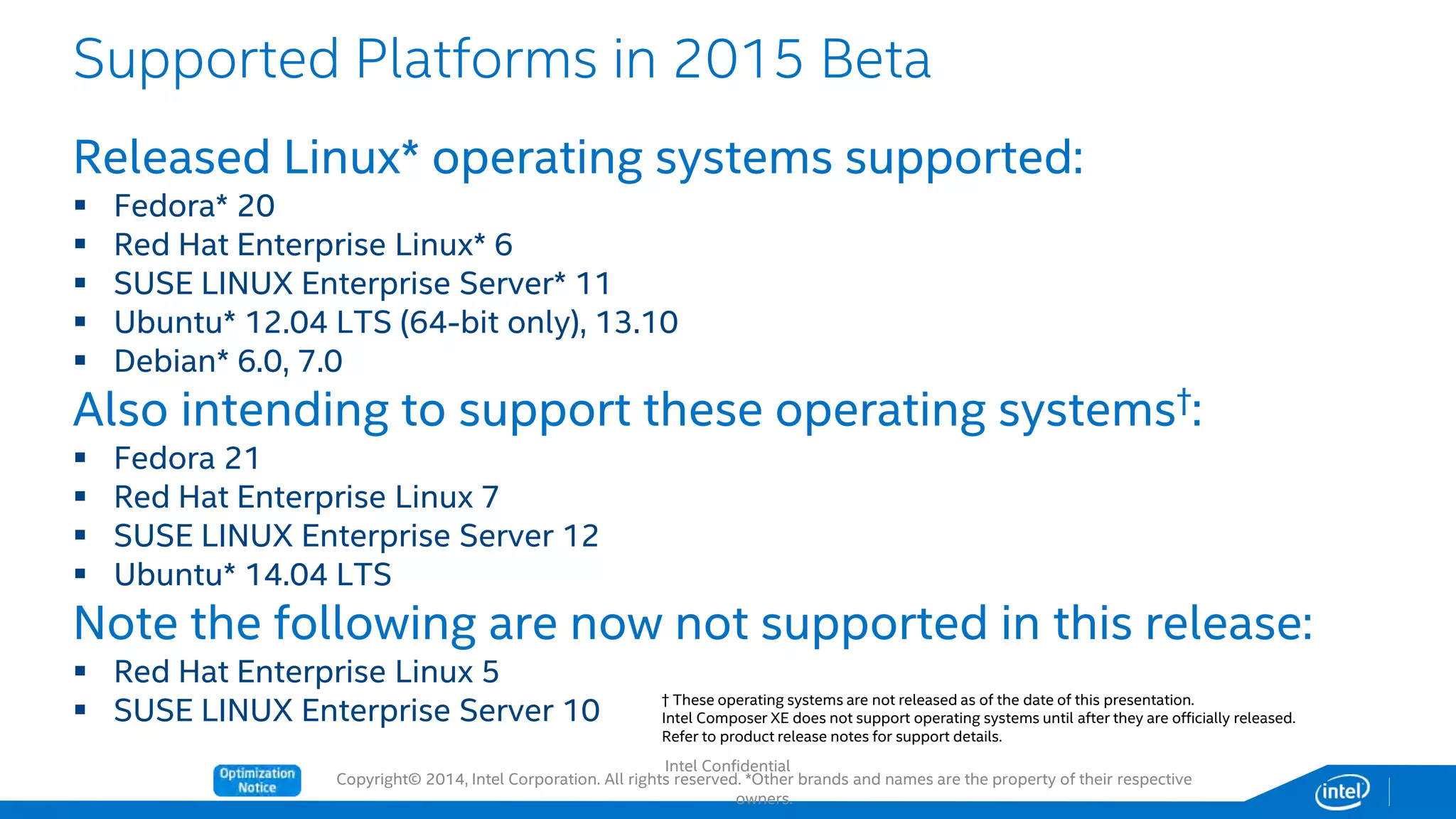 Copyright© 2014, Intel Corporation. All rights reserved. *Other brands and names are the property of their respective
owners.
Released Linux* operating systems supported:
 Fedora* 20
 Red Hat Enterprise Linux* 6
 SUSE LINUX Enterprise Server* 11
 Ubuntu* 12.04 LTS (64-bit only), 13.10
 Debian* 6.0, 7.0
Also intending to support these operating systems†:
 Fedora 21
 Red Hat Enterprise Linux 7
 SUSE LINUX Enterprise Server 12
 Ubuntu* 14.04 LTS
Note the following are now not supported in this release:
 Red Hat Enterprise Linux 5
 SUSE LINUX Enterprise Server 10
Supported Platforms in 2015 Beta
† These operating systems are not released as of the date of this presentation.
Intel Composer XE does not support operating systems until after they are officially released.
Refer to product release notes for support details.
Intel Confidential
 