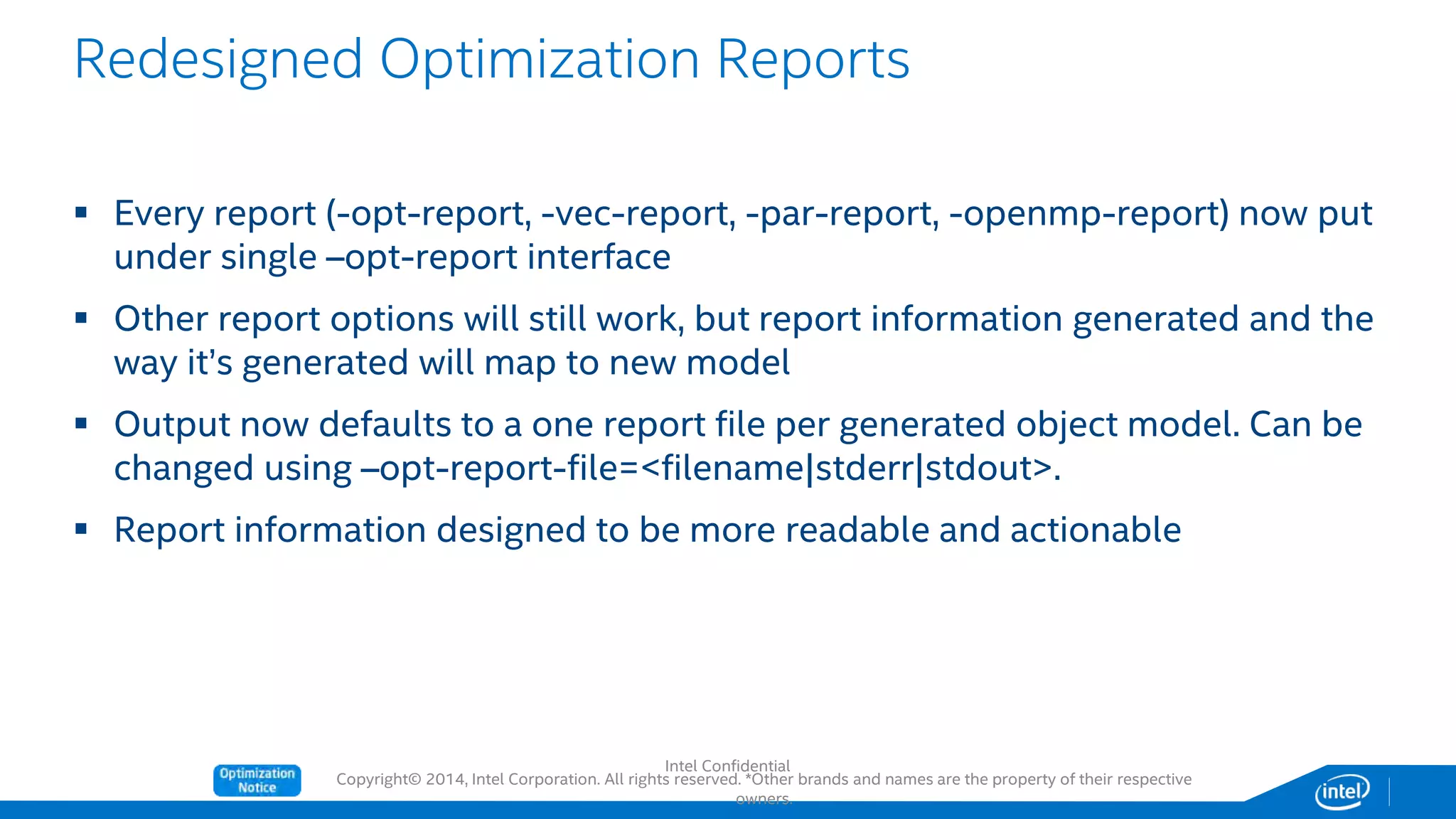 Copyright© 2014, Intel Corporation. All rights reserved. *Other brands and names are the property of their respective
owners.
 Every report (-opt-report, -vec-report, -par-report, -openmp-report) now put
under single –opt-report interface
 Other report options will still work, but report information generated and the
way it’s generated will map to new model
 Output now defaults to a one report file per generated object model. Can be
changed using –opt-report-file=<filename|stderr|stdout>.
 Report information designed to be more readable and actionable
Redesigned Optimization Reports
Intel Confidential
 