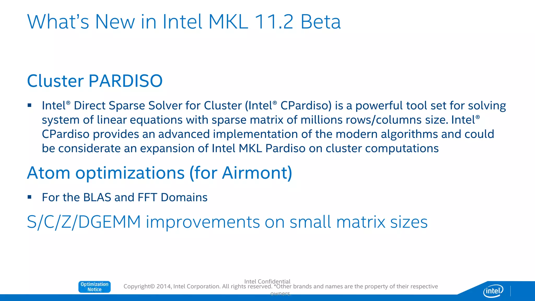 Copyright© 2014, Intel Corporation. All rights reserved. *Other brands and names are the property of their respective
owners.
Cluster PARDISO
 Intel® Direct Sparse Solver for Cluster (Intel® CPardiso) is a powerful tool set for solving
system of linear equations with sparse matrix of millions rows/columns size. Intel®
CPardiso provides an advanced implementation of the modern algorithms and could
be considerate an expansion of Intel MKL Pardiso on cluster computations
Atom optimizations (for Airmont)
 For the BLAS and FFT Domains
S/C/Z/DGEMM improvements on small matrix sizes
What’s New in Intel MKL 11.2 Beta
Intel Confidential
 