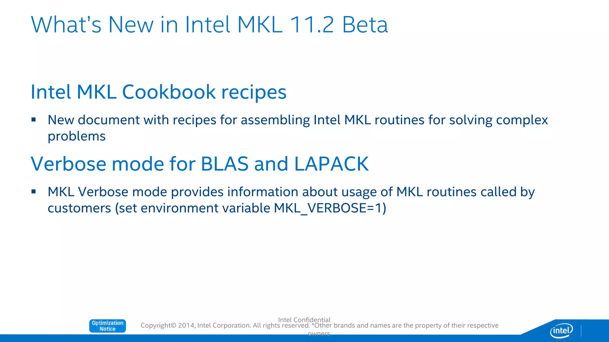 Copyright© 2014, Intel Corporation. All rights reserved. *Other brands and names are the property of their respective
owners.
Intel MKL Cookbook recipes
 New document with recipes for assembling Intel MKL routines for solving complex
problems
Verbose mode for BLAS and LAPACK
 MKL Verbose mode provides information about usage of MKL routines called by
customers (set environment variable MKL_VERBOSE=1)
What’s New in Intel MKL 11.2 Beta
Intel Confidential
 