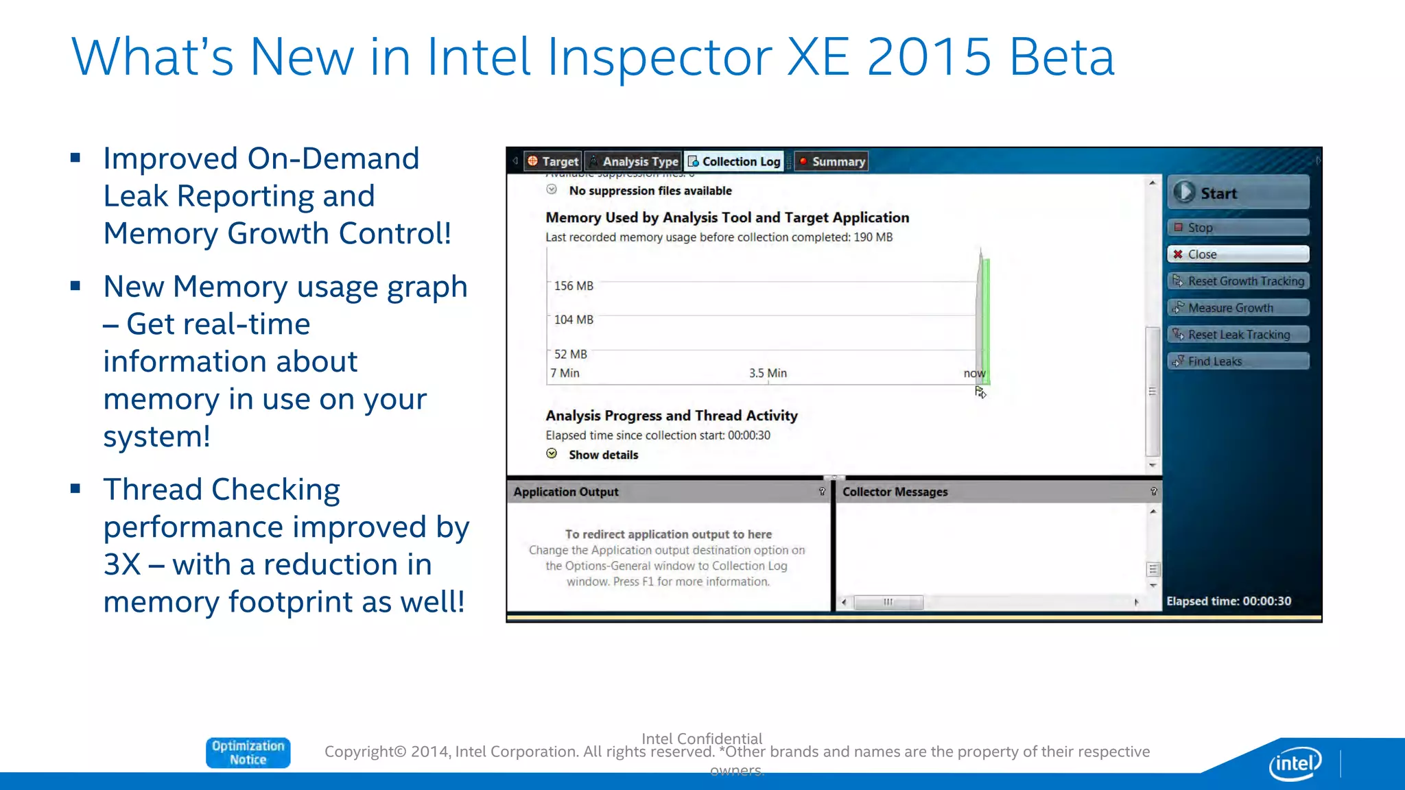Copyright© 2014, Intel Corporation. All rights reserved. *Other brands and names are the property of their respective
owners.
What’s New in Intel Inspector XE 2015 Beta
 Improved On-Demand
Leak Reporting and
Memory Growth Control!
 New Memory usage graph
– Get real-time
information about
memory in use on your
system!
 Thread Checking
performance improved by
3X – with a reduction in
memory footprint as well!
Intel Confidential
 