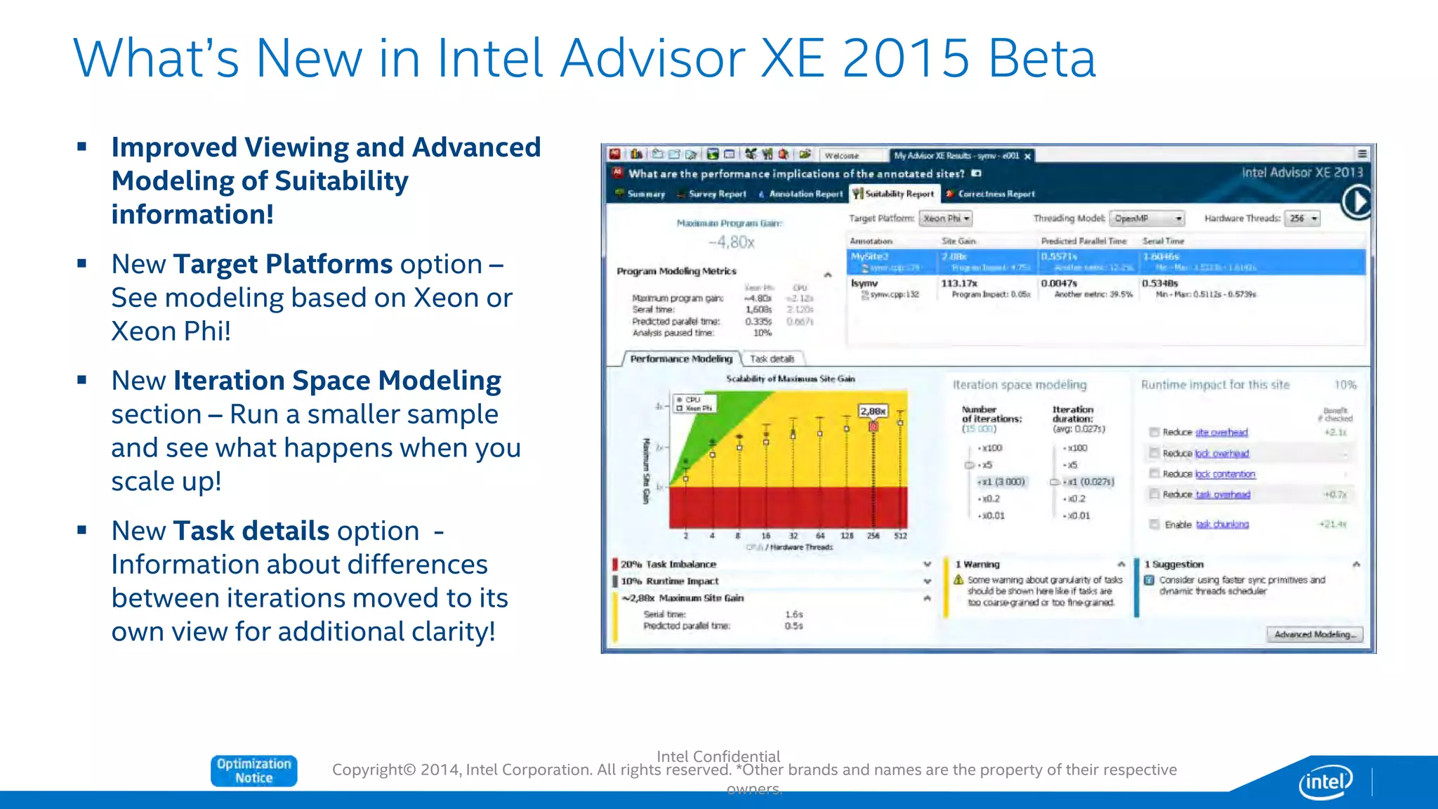 Copyright© 2014, Intel Corporation. All rights reserved. *Other brands and names are the property of their respective
owners.
What’s New in Intel Advisor XE 2015 Beta
 Improved Viewing and Advanced
Modeling of Suitability
information!
 New Target Platforms option –
See modeling based on Xeon or
Xeon Phi!
 New Iteration Space Modeling
section – Run a smaller sample
and see what happens when you
scale up!
 New Task details option -
Information about differences
between iterations moved to its
own view for additional clarity!
Intel Confidential
 
