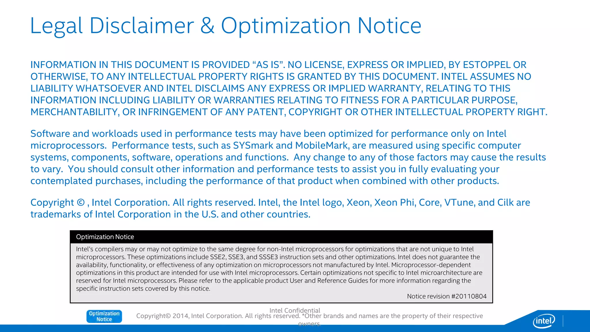 Copyright© 2014, Intel Corporation. All rights reserved. *Other brands and names are the property of their respective
owners.
Legal Disclaimer & Optimization Notice
INFORMATION IN THIS DOCUMENT IS PROVIDED “AS IS”. NO LICENSE, EXPRESS OR IMPLIED, BY ESTOPPEL OR
OTHERWISE, TO ANY INTELLECTUAL PROPERTY RIGHTS IS GRANTED BY THIS DOCUMENT. INTEL ASSUMES NO
LIABILITY WHATSOEVER AND INTEL DISCLAIMS ANY EXPRESS OR IMPLIED WARRANTY, RELATING TO THIS
INFORMATION INCLUDING LIABILITY OR WARRANTIES RELATING TO FITNESS FOR A PARTICULAR PURPOSE,
MERCHANTABILITY, OR INFRINGEMENT OF ANY PATENT, COPYRIGHT OR OTHER INTELLECTUAL PROPERTY RIGHT.
Software and workloads used in performance tests may have been optimized for performance only on Intel
microprocessors. Performance tests, such as SYSmark and MobileMark, are measured using specific computer
systems, components, software, operations and functions. Any change to any of those factors may cause the results
to vary. You should consult other information and performance tests to assist you in fully evaluating your
contemplated purchases, including the performance of that product when combined with other products.
Copyright © , Intel Corporation. All rights reserved. Intel, the Intel logo, Xeon, Xeon Phi, Core, VTune, and Cilk are
trademarks of Intel Corporation in the U.S. and other countries.
Optimization Notice
Intel’s compilers may or may not optimize to the same degree for non-Intel microprocessors for optimizations that are not unique to Intel
microprocessors. These optimizations include SSE2, SSE3, and SSSE3 instruction sets and other optimizations. Intel does not guarantee the
availability, functionality, or effectiveness of any optimization on microprocessors not manufactured by Intel. Microprocessor-dependent
optimizations in this product are intended for use with Intel microprocessors. Certain optimizations not specific to Intel microarchitecture are
reserved for Intel microprocessors. Please refer to the applicable product User and Reference Guides for more information regarding the
specific instruction sets covered by this notice.
Notice revision #20110804
Intel Confidential
 