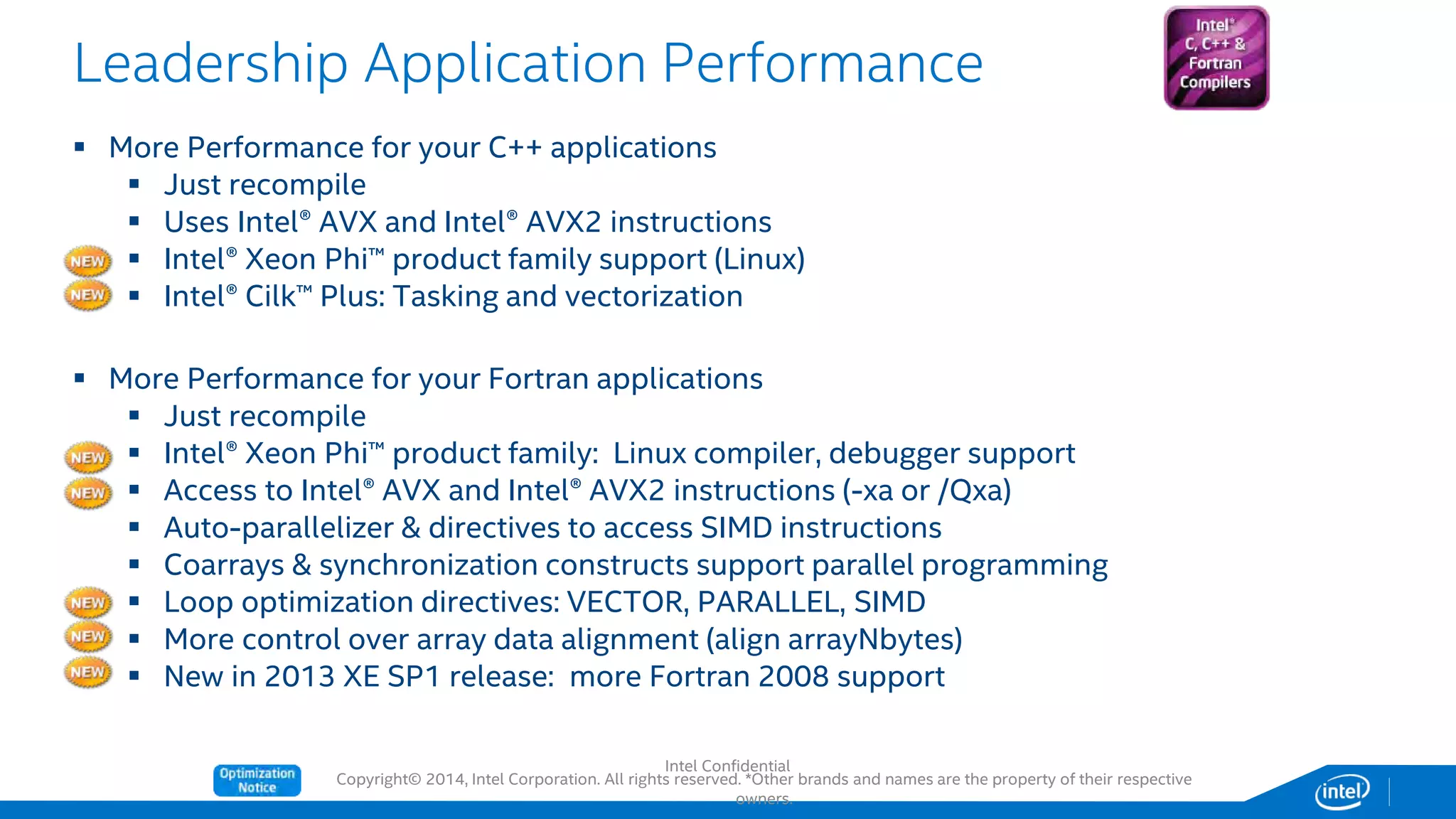 Copyright© 2014, Intel Corporation. All rights reserved. *Other brands and names are the property of their respective
owners.
Leadership Application Performance
 More Performance for your C++ applications
 Just recompile
 Uses Intel® AVX and Intel® AVX2 instructions
 Intel® Xeon Phi™ product family support (Linux)
 Intel® Cilk™ Plus: Tasking and vectorization
 More Performance for your Fortran applications
 Just recompile
 Intel® Xeon Phi™ product family: Linux compiler, debugger support
 Access to Intel® AVX and Intel® AVX2 instructions (-xa or /Qxa)
 Auto-parallelizer & directives to access SIMD instructions
 Coarrays & synchronization constructs support parallel programming
 Loop optimization directives: VECTOR, PARALLEL, SIMD
 More control over array data alignment (align arrayNbytes)
 New in 2013 XE SP1 release: more Fortran 2008 support
Intel Confidential
 