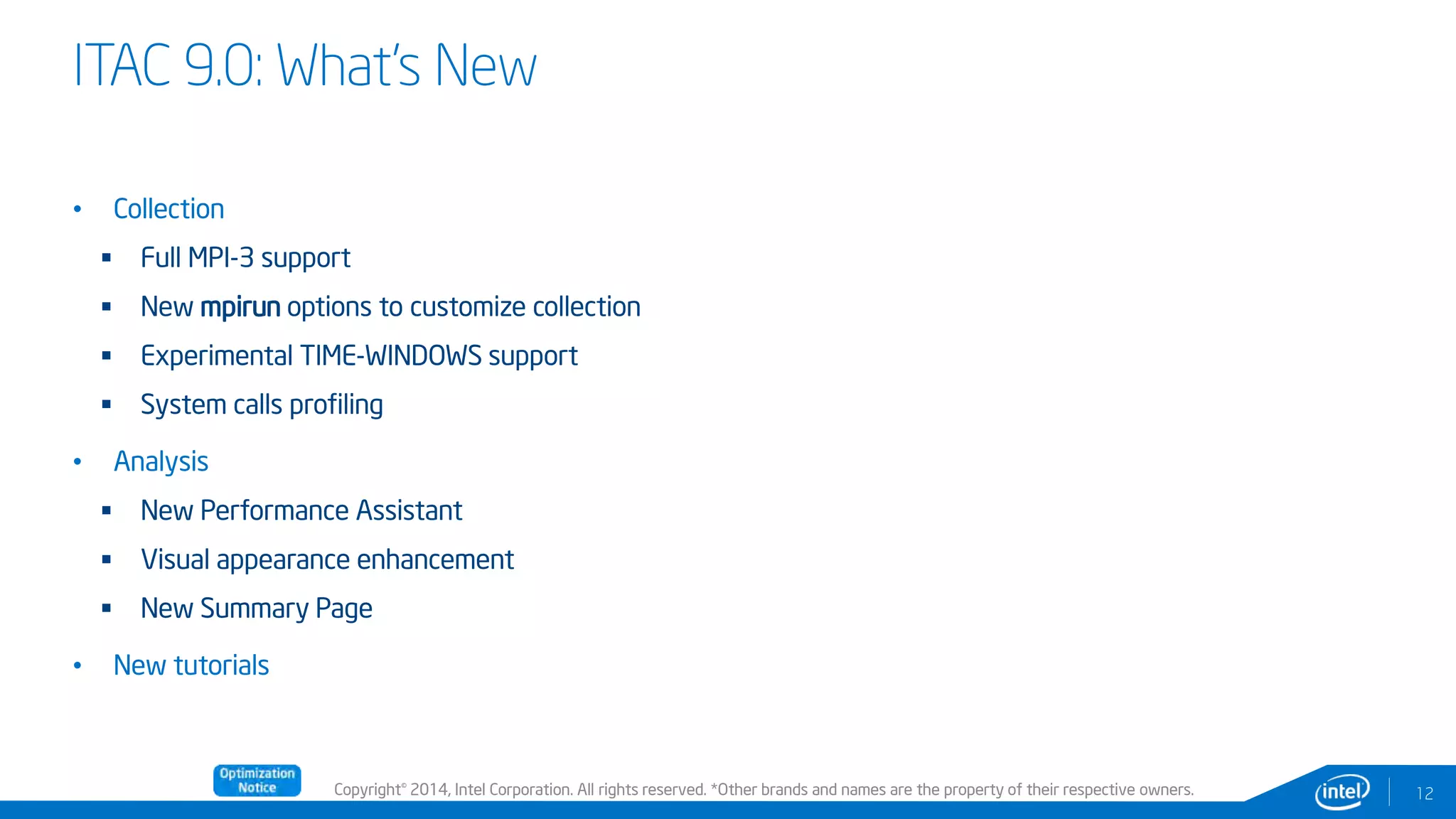 Copyright© 2014, Intel Corporation. All rights reserved. *Other brands and names are the property of their respective owners.
ITAC 9.0: What’s New
12
• Collection
 Full MPI-3 support
 New mpirun options to customize collection
 Experimental TIME-WINDOWS support
 System calls profiling
• Analysis
 New Performance Assistant
 Visual appearance enhancement
 New Summary Page
• New tutorials
 