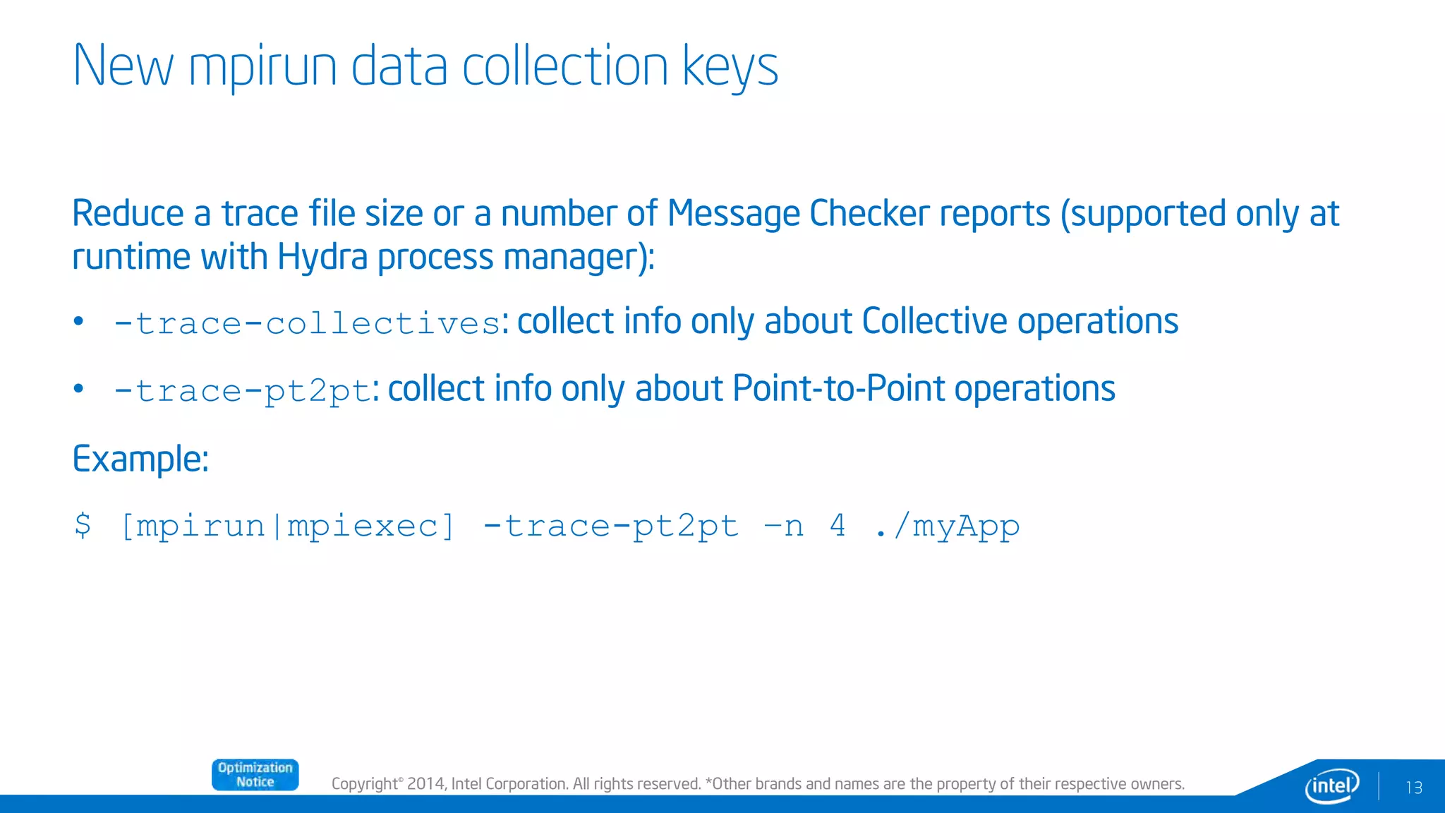 Copyright© 2014, Intel Corporation. All rights reserved. *Other brands and names are the property of their respective owners.
New mpirun data collection keys
13
Reduce a trace file size or a number of Message Checker reports (supported only at
runtime with Hydra process manager):
• -trace-collectives: collect info only about Collective operations
• -trace-pt2pt: collect info only about Point-to-Point operations
Example:
$ [mpirun|mpiexec] -trace-pt2pt –n 4 ./myApp
 