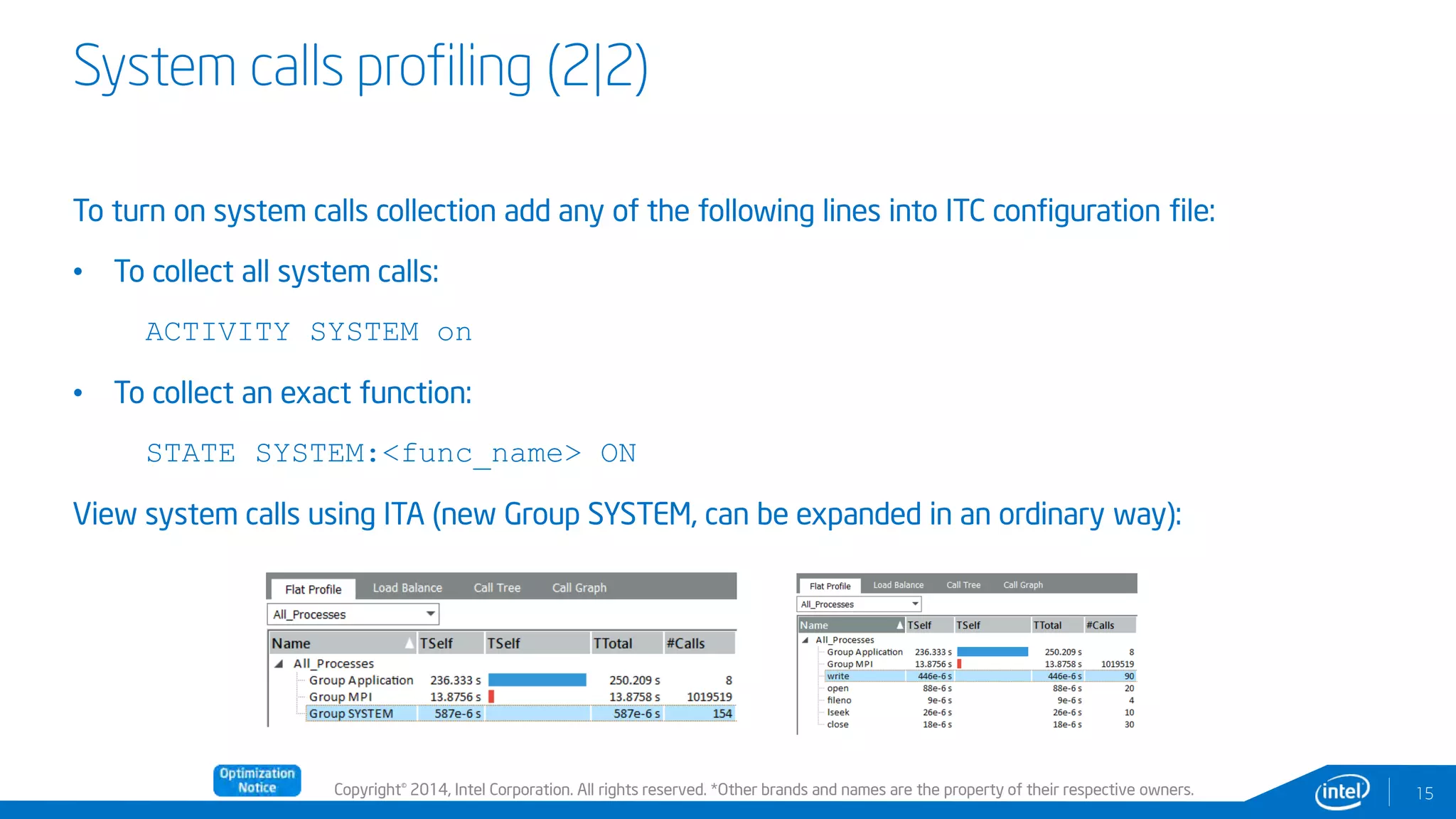 Copyright© 2014, Intel Corporation. All rights reserved. *Other brands and names are the property of their respective owners.
System calls profiling (2|2)
15
To turn on system calls collection add any of the following lines into ITC configuration file:
• To collect all system calls:
ACTIVITY SYSTEM on
• To collect an exact function:
STATE SYSTEM:<func_name> ON
View system calls using ITA (new Group SYSTEM, can be expanded in an ordinary way):
 