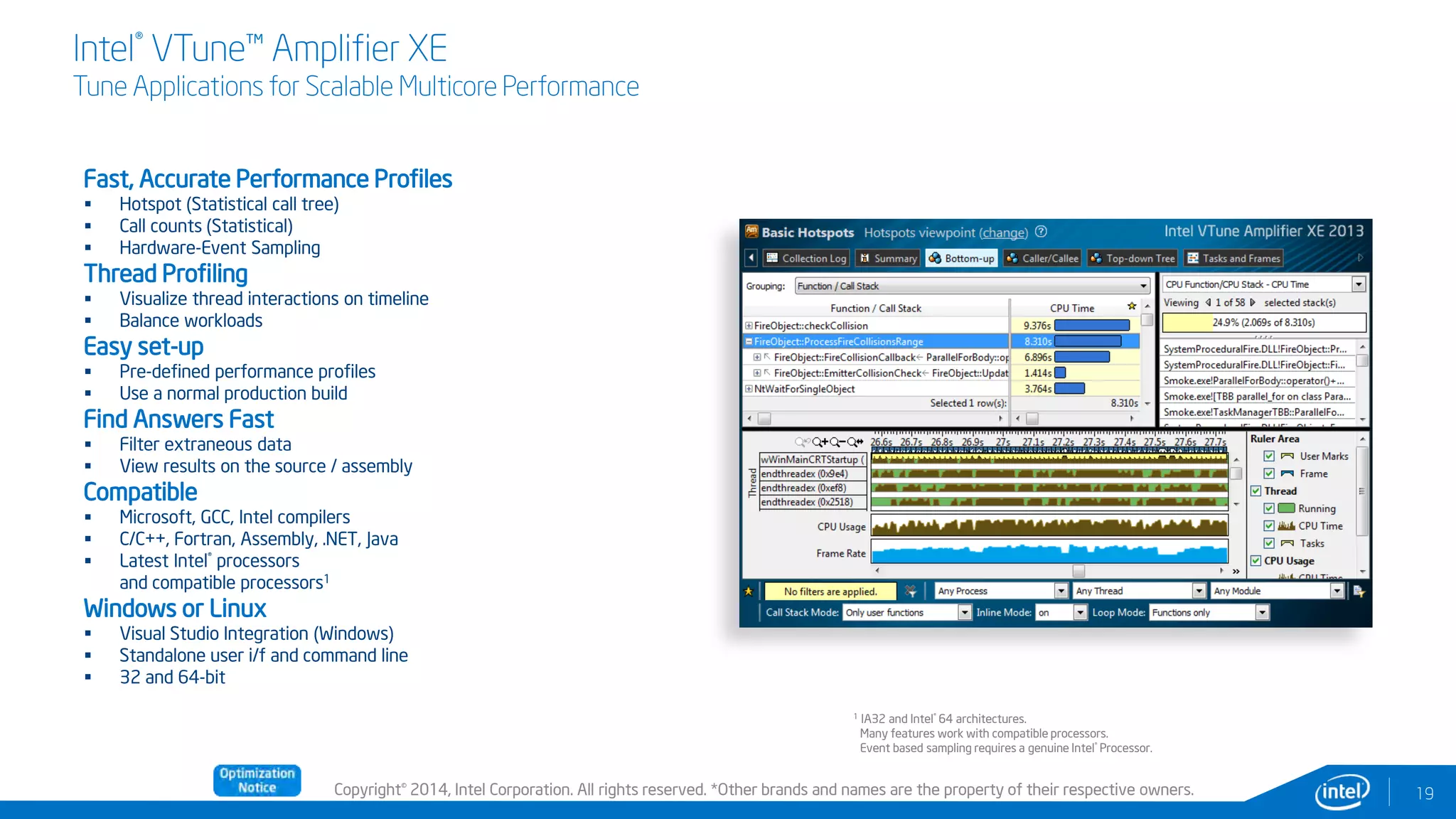Copyright© 2014, Intel Corporation. All rights reserved. *Other brands and names are the property of their respective owners.
Intel® VTune™ Amplifier XE
Tune Applications for Scalable Multicore Performance
Fast, Accurate Performance Profiles
 Hotspot (Statistical call tree)
 Call counts (Statistical)
 Hardware-Event Sampling
Thread Profiling
 Visualize thread interactions on timeline
 Balance workloads
Easy set-up
 Pre-defined performance profiles
 Use a normal production build
Find Answers Fast
 Filter extraneous data
 View results on the source / assembly
Compatible
 Microsoft, GCC, Intel compilers
 C/C++, Fortran, Assembly, .NET, Java
 Latest Intel® processors
and compatible processors1
Windows or Linux
 Visual Studio Integration (Windows)
 Standalone user i/f and command line
 32 and 64-bit
19
1 IA32 and Intel® 64 architectures.
Many features work with compatible processors.
Event based sampling requires a genuine Intel® Processor.
 