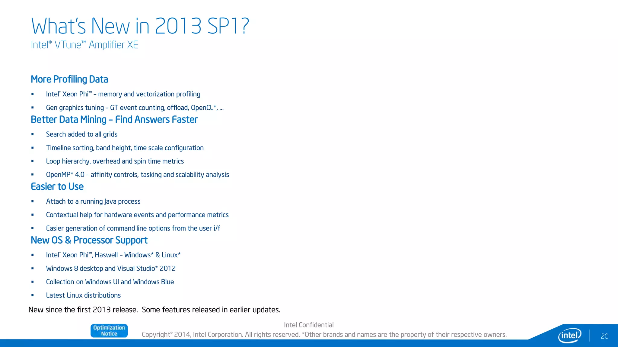 Copyright© 2014, Intel Corporation. All rights reserved. *Other brands and names are the property of their respective owners.
What’s New in 2013 SP1?
Intel® VTune™ Amplifier XE
Intel Confidential
20
More Profiling Data
 Intel® Xeon Phi™ – memory and vectorization profiling
 Gen graphics tuning – GT event counting, offload, OpenCL*, …
Better Data Mining – Find Answers Faster
 Search added to all grids
 Timeline sorting, band height, time scale configuration
 Loop hierarchy, overhead and spin time metrics
 OpenMP* 4.0 – affinity controls, tasking and scalability analysis
Easier to Use
 Attach to a running Java process
 Contextual help for hardware events and performance metrics
 Easier generation of command line options from the user i/f
New OS & Processor Support
 Intel® Xeon Phi™, Haswell – Windows* & Linux*
 Windows 8 desktop and Visual Studio* 2012
 Collection on Windows UI and Windows Blue
 Latest Linux distributions
New since the first 2013 release. Some features released in earlier updates.
 