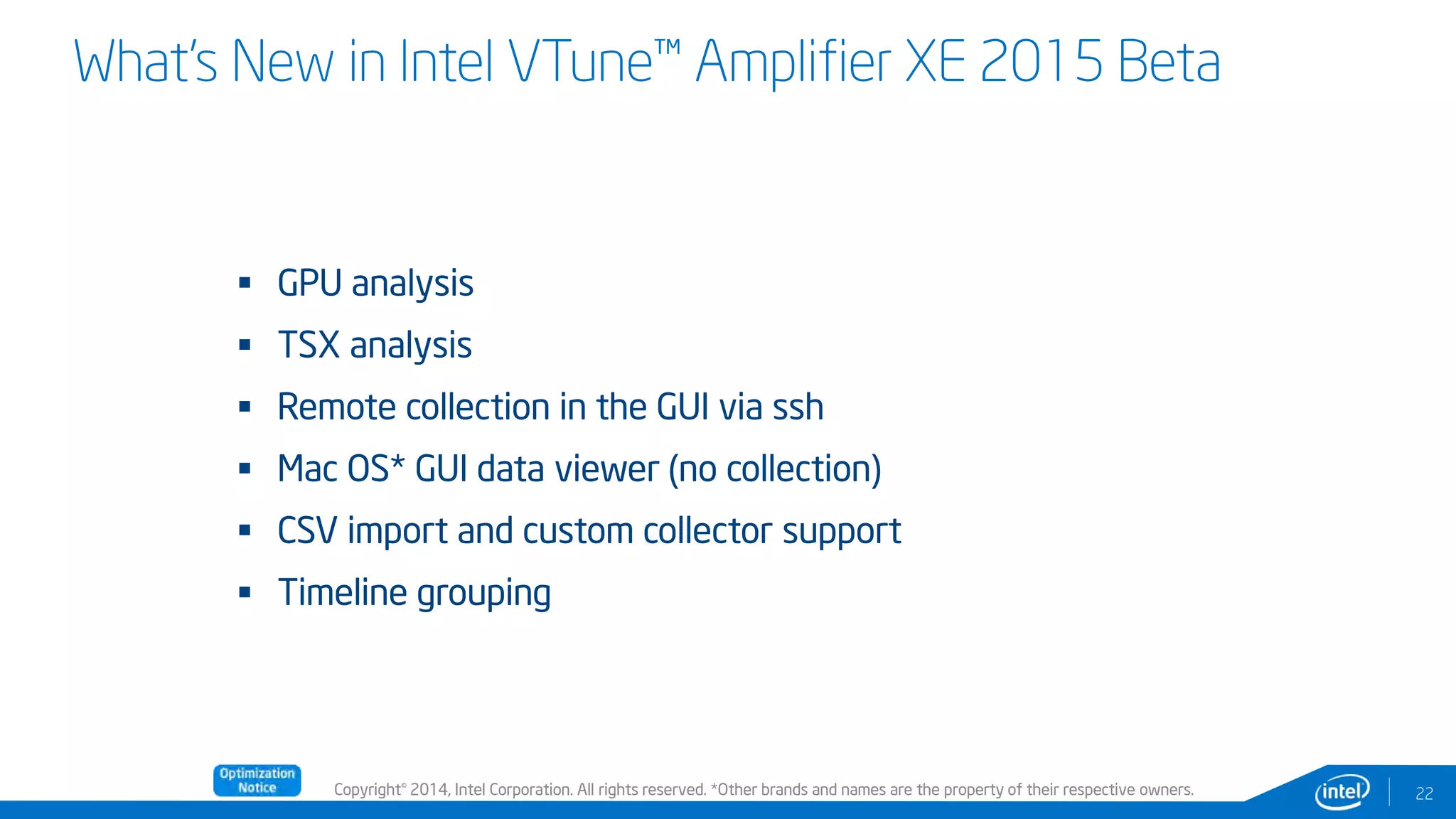 Copyright© 2014, Intel Corporation. All rights reserved. *Other brands and names are the property of their respective owners.
 GPU analysis
 TSX analysis
 Remote collection in the GUI via ssh
 Mac OS* GUI data viewer (no collection)
 CSV import and custom collector support
 Timeline grouping
22
What’s New in Intel VTune™ Amplifier XE 2015 Beta
 