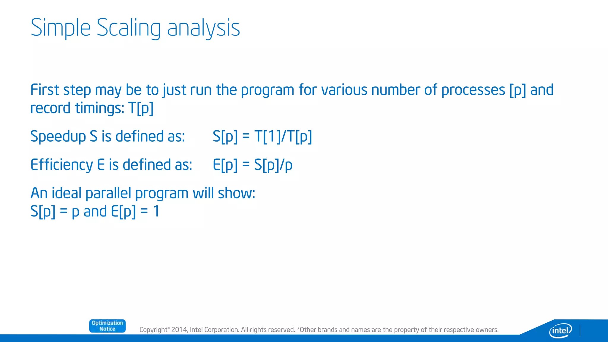 Copyright© 2014, Intel Corporation. All rights reserved. *Other brands and names are the property of their respective owners.
Simple Scaling analysis
First step may be to just run the program for various number of processes [p] and
record timings: T[p]
Speedup S is defined as: S[p] = T[1]/T[p]
Efficiency E is defined as: E[p] = S[p]/p
An ideal parallel program will show:
S[p] = p and E[p] = 1
 
