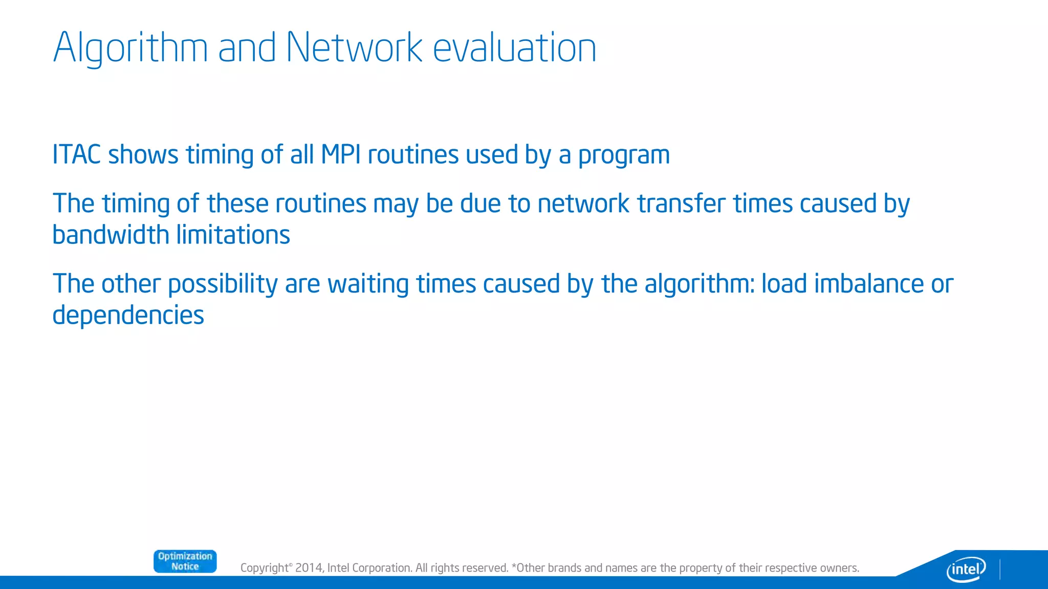 Copyright© 2014, Intel Corporation. All rights reserved. *Other brands and names are the property of their respective owners.
Algorithm and Network evaluation
ITAC shows timing of all MPI routines used by a program
The timing of these routines may be due to network transfer times caused by
bandwidth limitations
The other possibility are waiting times caused by the algorithm: load imbalance or
dependencies
 