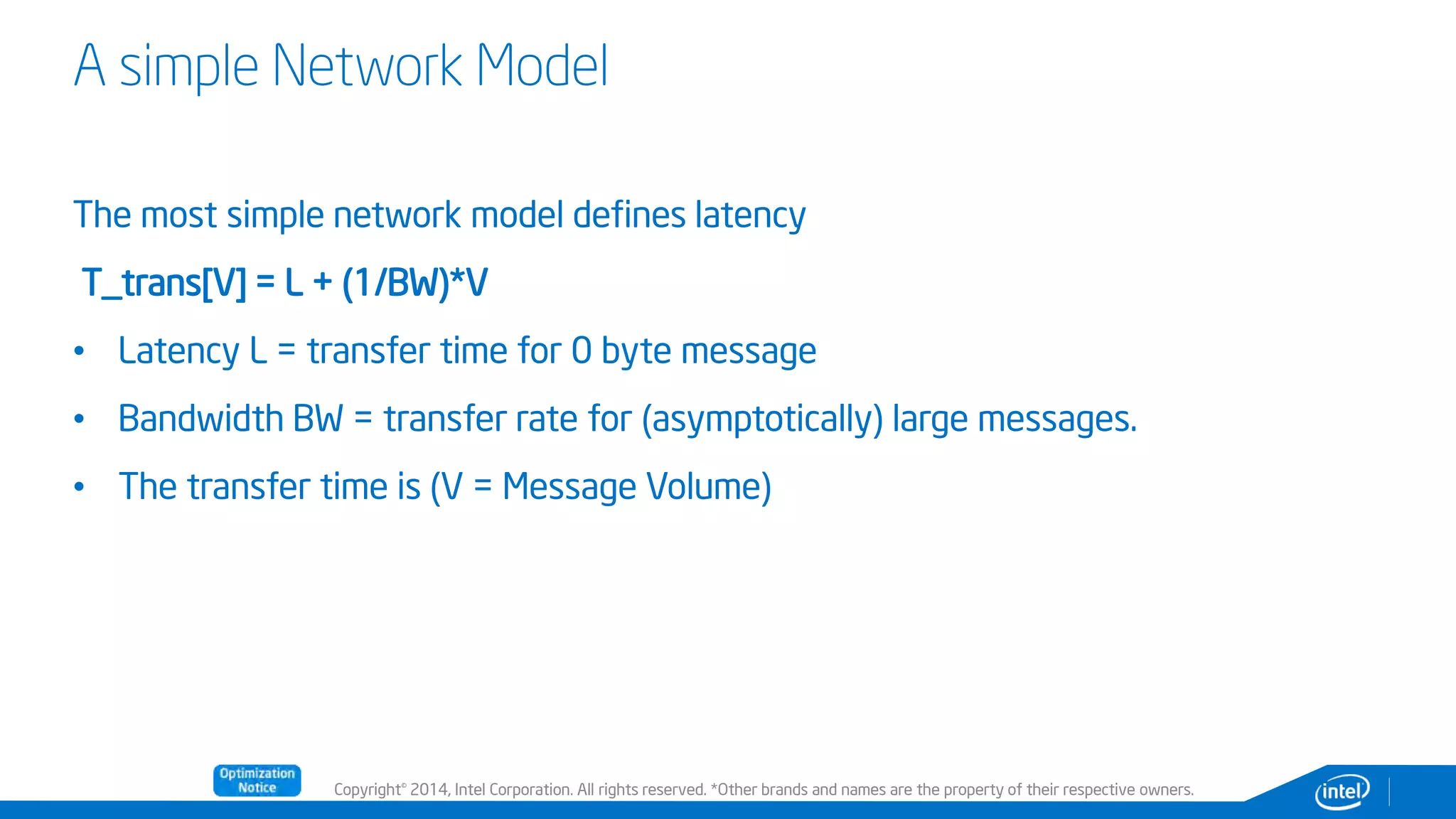 Copyright© 2014, Intel Corporation. All rights reserved. *Other brands and names are the property of their respective owners.
A simple Network Model
The most simple network model defines latency
T_trans[V] = L + (1/BW)*V
• Latency L = transfer time for 0 byte message
• Bandwidth BW = transfer rate for (asymptotically) large messages.
• The transfer time is (V = Message Volume)
 