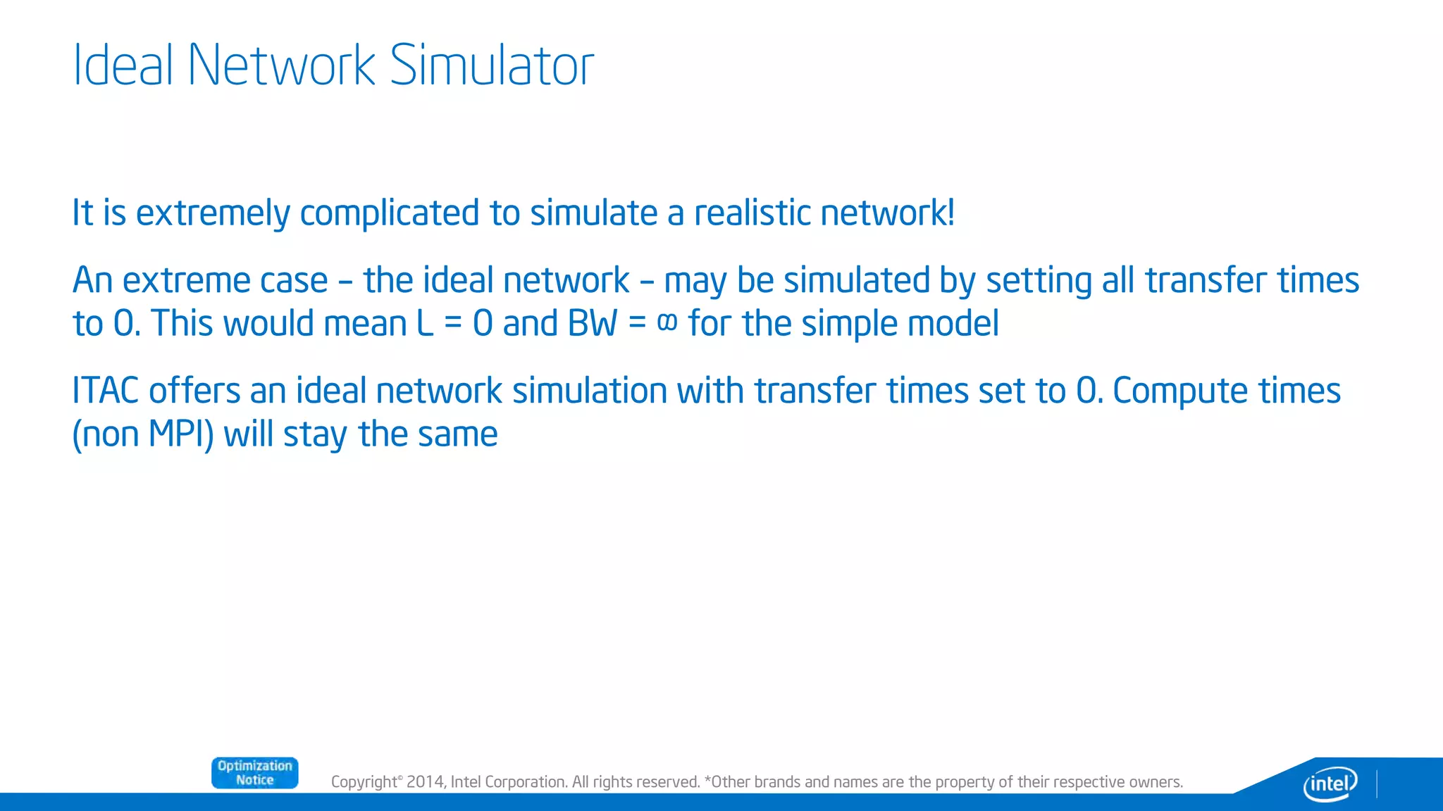 Copyright© 2014, Intel Corporation. All rights reserved. *Other brands and names are the property of their respective owners.
Ideal Network Simulator
It is extremely complicated to simulate a realistic network!
An extreme case – the ideal network – may be simulated by setting all transfer times
to 0. This would mean L = 0 and BW = ∞ for the simple model
ITAC offers an ideal network simulation with transfer times set to 0. Compute times
(non MPI) will stay the same
 