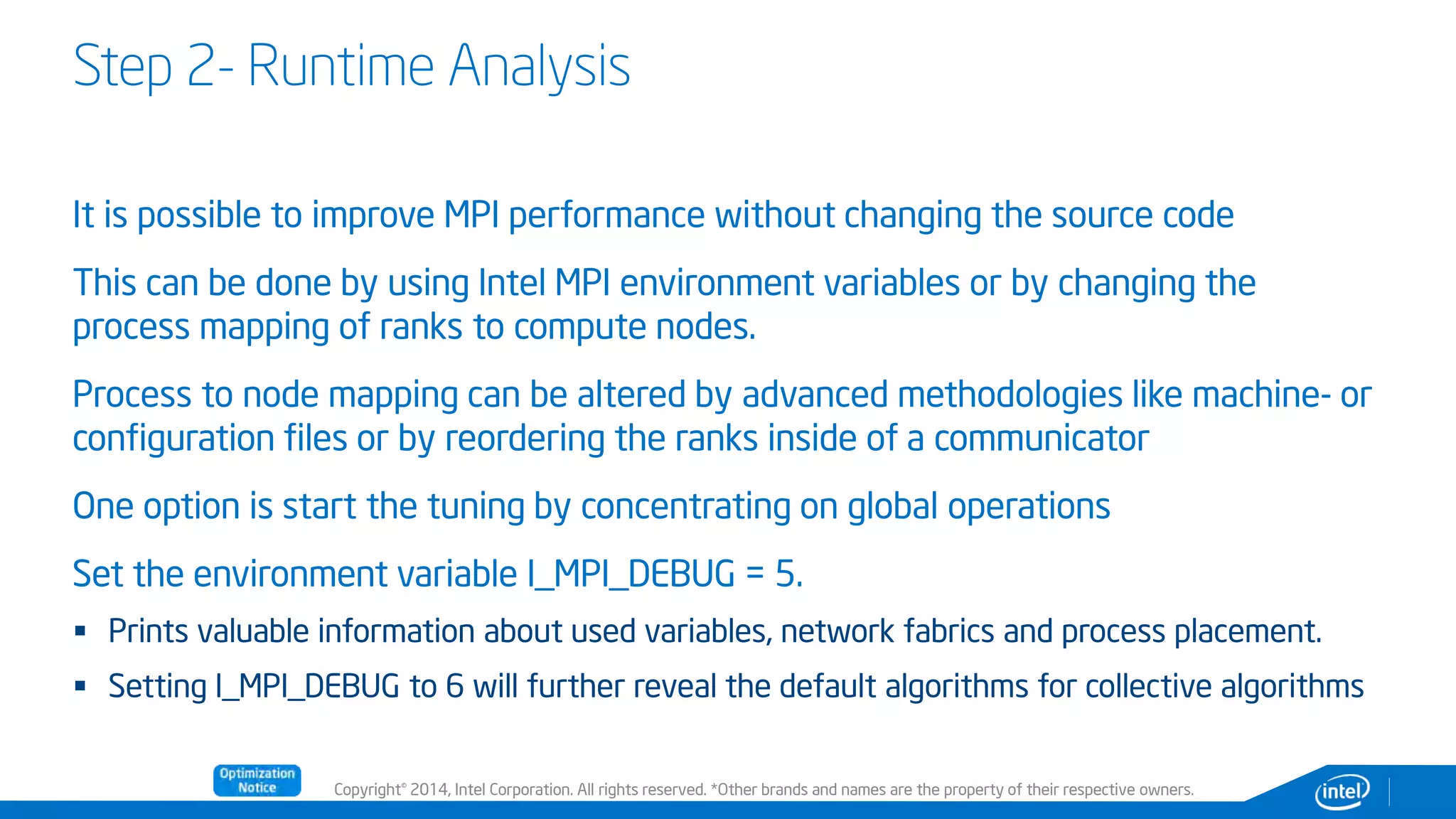 Copyright© 2014, Intel Corporation. All rights reserved. *Other brands and names are the property of their respective owners.
Step 2- Runtime Analysis
It is possible to improve MPI performance without changing the source code
This can be done by using Intel MPI environment variables or by changing the
process mapping of ranks to compute nodes.
Process to node mapping can be altered by advanced methodologies like machine- or
configuration files or by reordering the ranks inside of a communicator
One option is start the tuning by concentrating on global operations
Set the environment variable I_MPI_DEBUG = 5.
 Prints valuable information about used variables, network fabrics and process placement.
 Setting I_MPI_DEBUG to 6 will further reveal the default algorithms for collective algorithms
 