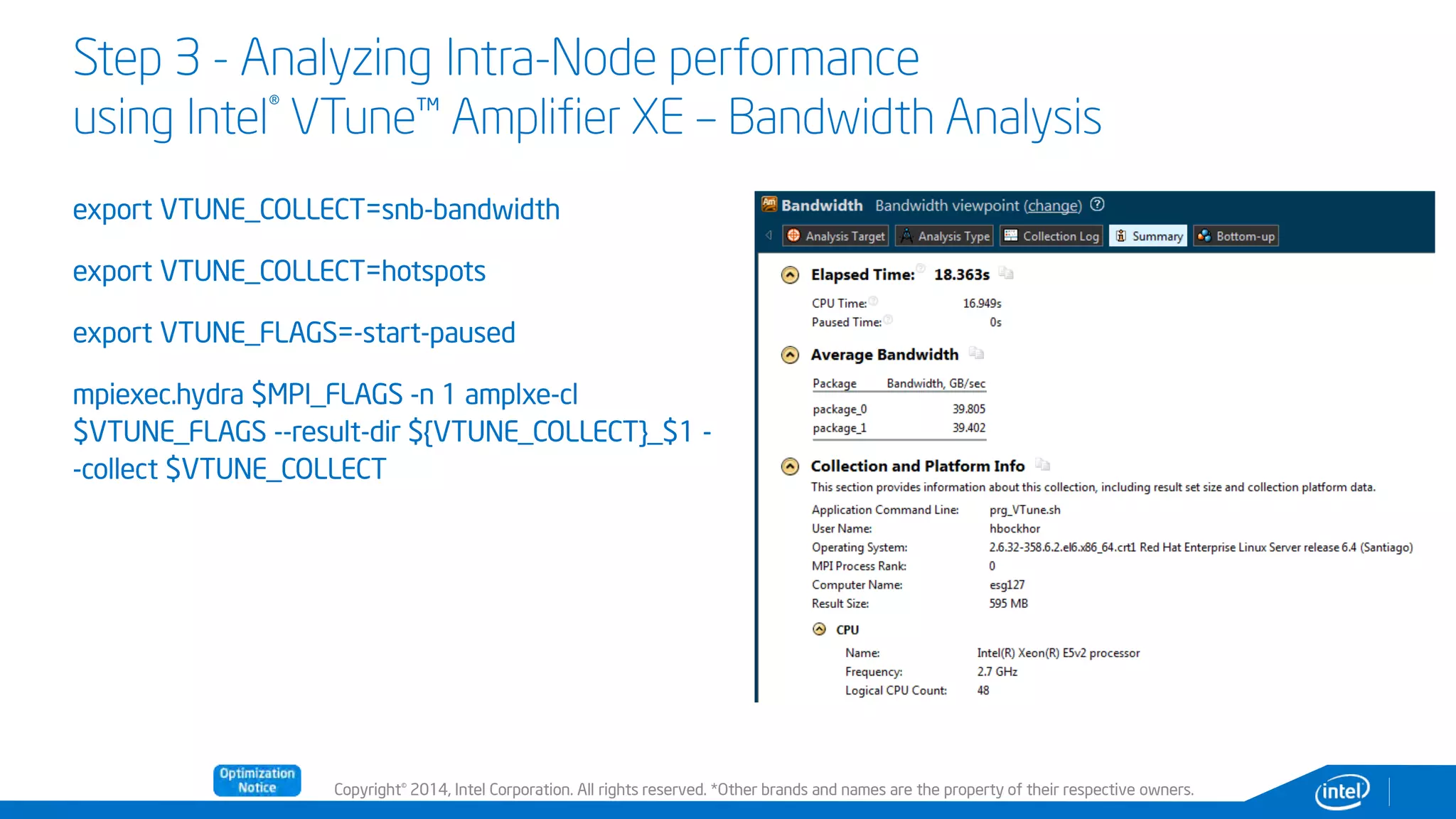 Copyright© 2014, Intel Corporation. All rights reserved. *Other brands and names are the property of their respective owners.
Step 3 - Analyzing Intra-Node performance
using Intel® VTune™ Amplifier XE – Bandwidth Analysis
export VTUNE_COLLECT=snb-bandwidth
export VTUNE_COLLECT=hotspots
export VTUNE_FLAGS=-start-paused
mpiexec.hydra $MPI_FLAGS -n 1 amplxe-cl
$VTUNE_FLAGS --result-dir ${VTUNE_COLLECT}_$1 -
-collect $VTUNE_COLLECT
 