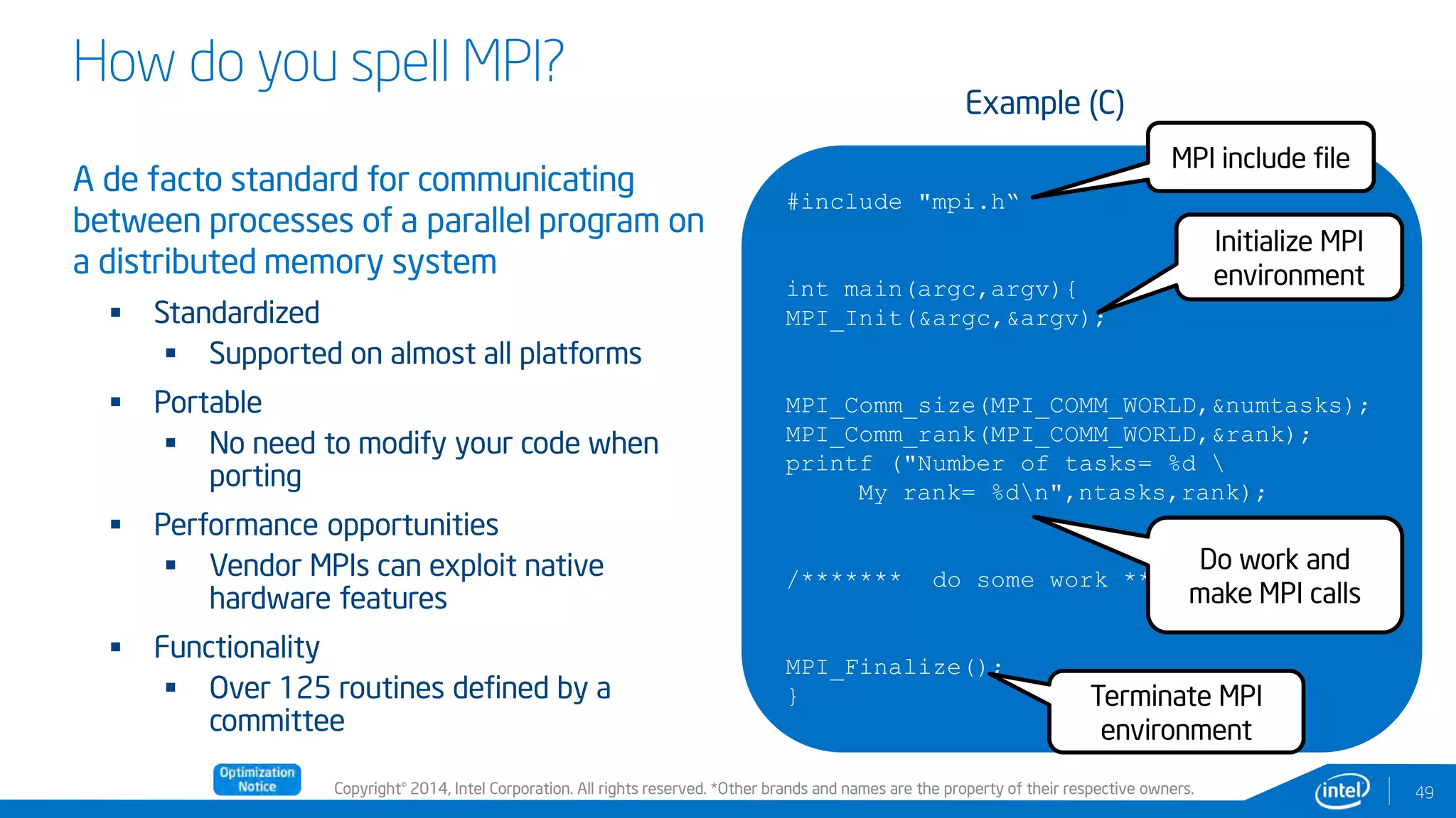 Copyright© 2014, Intel Corporation. All rights reserved. *Other brands and names are the property of their respective owners.
How do you spell MPI?
A de facto standard for communicating
between processes of a parallel program on
a distributed memory system
 Standardized
 Supported on almost all platforms
 Portable
 No need to modify your code when
porting
 Performance opportunities
 Vendor MPIs can exploit native
hardware features
 Functionality
 Over 125 routines defined by a
committee
49
#include "mpi.h“
int main(argc,argv){
MPI_Init(&argc,&argv);
MPI_Comm_size(MPI_COMM_WORLD,&numtasks);
MPI_Comm_rank(MPI_COMM_WORLD,&rank);
printf ("Number of tasks= %d 
My rank= %dn",ntasks,rank);
/******* do some work *******/
MPI_Finalize();
}
Example (C)
MPI include file
Initialize MPI
environment
Terminate MPI
environment
Do work and
make MPI calls
 