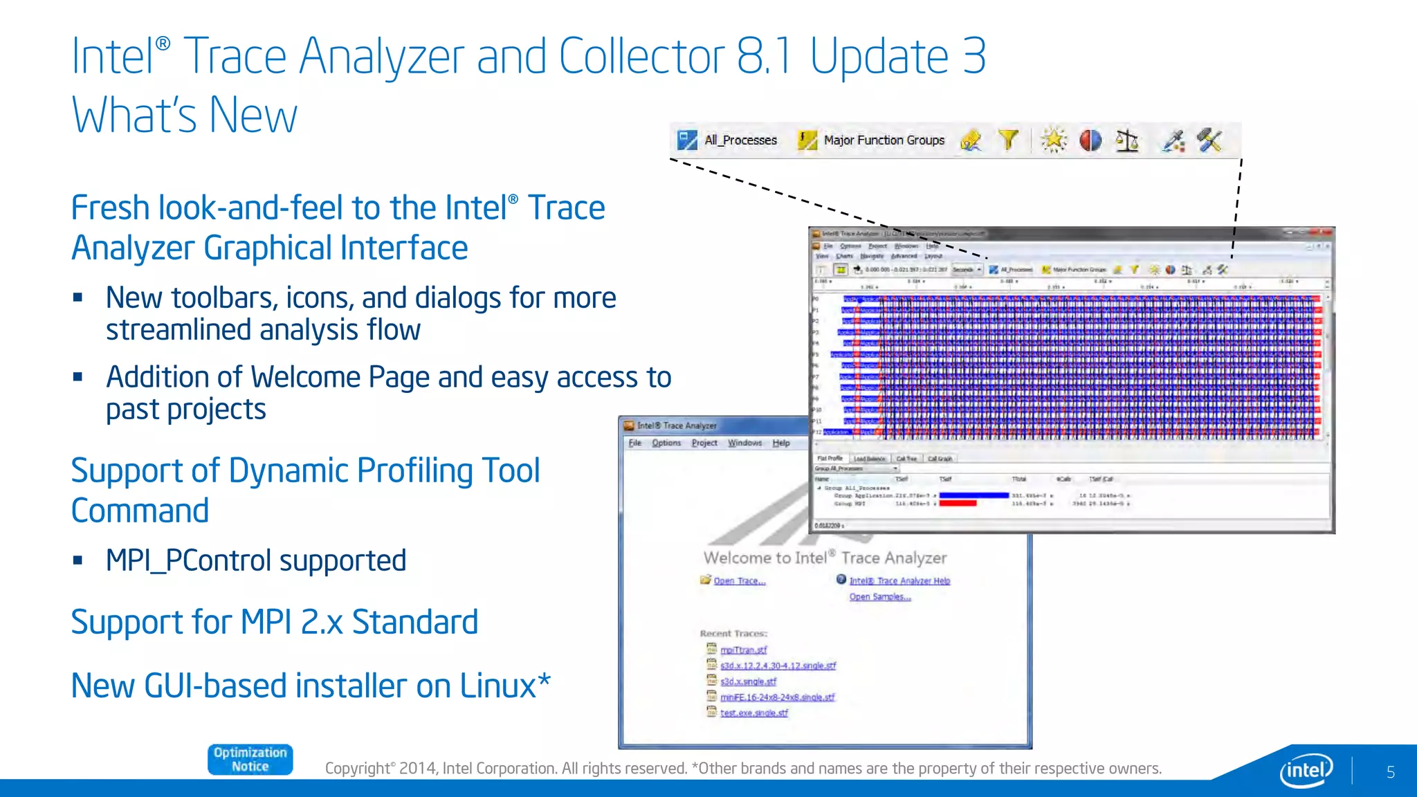 Copyright© 2014, Intel Corporation. All rights reserved. *Other brands and names are the property of their respective owners.
Intel® Trace Analyzer and Collector 8.1 Update 3
What’s New
Fresh look-and-feel to the Intel® Trace
Analyzer Graphical Interface
 New toolbars, icons, and dialogs for more
streamlined analysis flow
 Addition of Welcome Page and easy access to
past projects
Support of Dynamic Profiling Tool
Command
 MPI_PControl supported
Support for MPI 2.x Standard
New GUI-based installer on Linux*
5
Compile
rs &
Libraries
 
