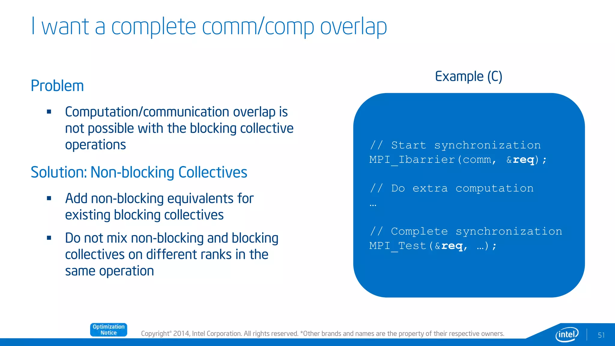 Copyright© 2014, Intel Corporation. All rights reserved. *Other brands and names are the property of their respective owners.
I want a complete comm/comp overlap
Problem
 Computation/communication overlap is
not possible with the blocking collective
operations
Solution: Non-blocking Collectives
 Add non-blocking equivalents for
existing blocking collectives
 Do not mix non-blocking and blocking
collectives on different ranks in the
same operation
51
// Start synchronization
MPI_Ibarrier(comm, &req);
// Do extra computation
…
// Complete synchronization
MPI_Test(&req, …);
Example (C)
 