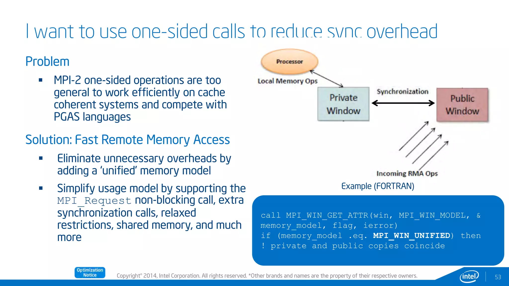 Copyright© 2014, Intel Corporation. All rights reserved. *Other brands and names are the property of their respective owners.
I want to use one-sided calls to reduce sync overhead
Problem
 MPI-2 one-sided operations are too
general to work efficiently on cache
coherent systems and compete with
PGAS languages
Solution: Fast Remote Memory Access
 Eliminate unnecessary overheads by
adding a ‘unified’ memory model
 Simplify usage model by supporting the
MPI_Request non-blocking call, extra
synchronization calls, relaxed
restrictions, shared memory, and much
more
53
call MPI_WIN_GET_ATTR(win, MPI_WIN_MODEL, &
memory_model, flag, ierror)
if (memory_model .eq. MPI_WIN_UNIFIED) then
! private and public copies coincide
Example (FORTRAN)
 