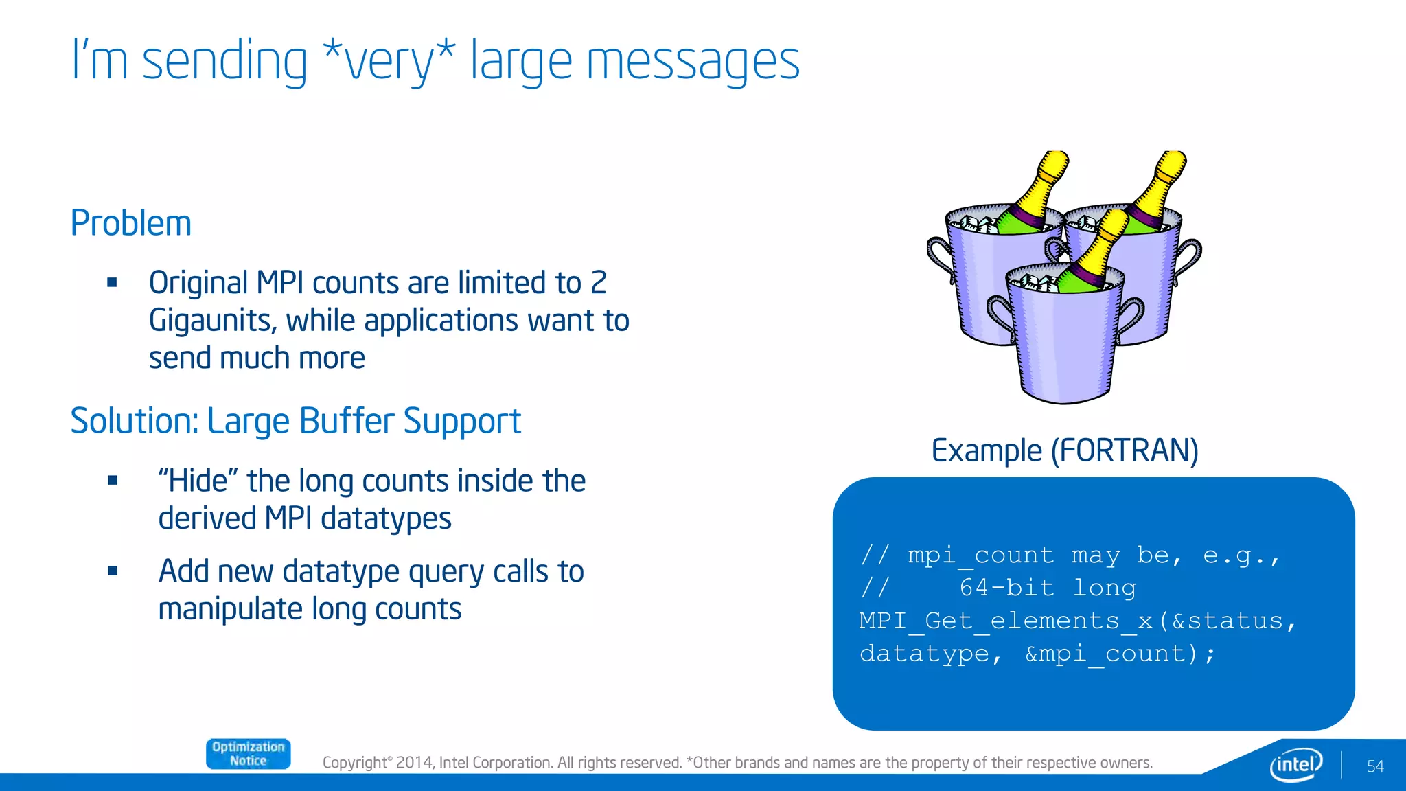 Copyright© 2014, Intel Corporation. All rights reserved. *Other brands and names are the property of their respective owners.
I’m sending *very* large messages
Problem
 Original MPI counts are limited to 2
Gigaunits, while applications want to
send much more
Solution: Large Buffer Support
 “Hide” the long counts inside the
derived MPI datatypes
 Add new datatype query calls to
manipulate long counts
54
// mpi_count may be, e.g.,
// 64-bit long
MPI_Get_elements_x(&status,
datatype, &mpi_count);
Example (FORTRAN)
 