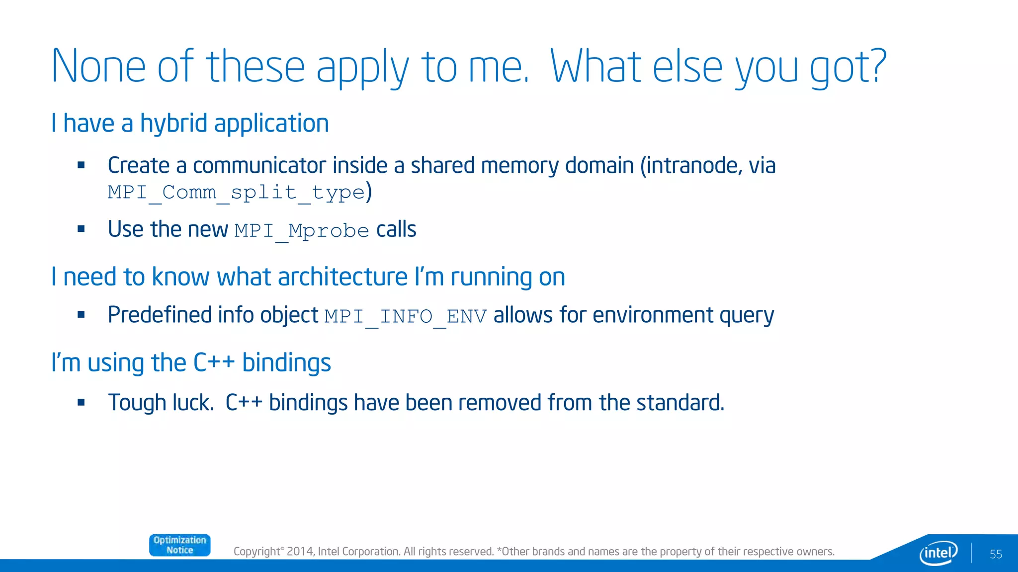 Copyright© 2014, Intel Corporation. All rights reserved. *Other brands and names are the property of their respective owners.
None of these apply to me. What else you got?
I have a hybrid application
 Create a communicator inside a shared memory domain (intranode, via
MPI_Comm_split_type)
 Use the new MPI_Mprobe calls
I need to know what architecture I’m running on
 Predefined info object MPI_INFO_ENV allows for environment query
I’m using the C++ bindings
 Tough luck. C++ bindings have been removed from the standard.
55
 